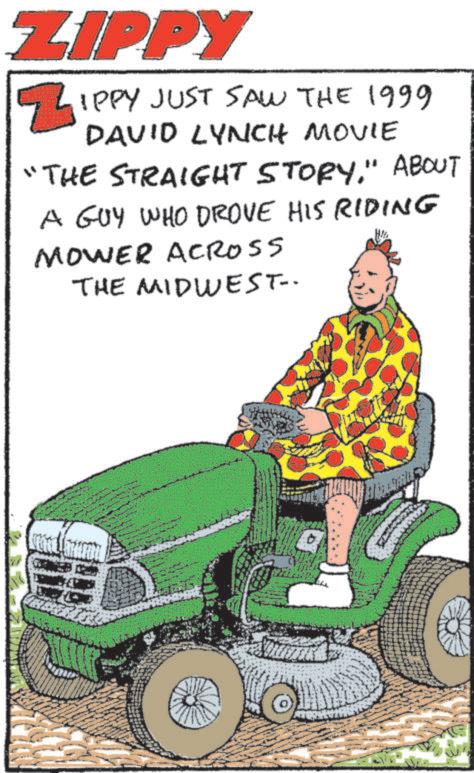 Kit car OCR: ZIPPY ZIPPY JUST SAW THE 1999 DAVID LYNCH MOVIE "THE STRAIGHT STORY." ABOUT A GUY WHO DROVE HIS RIDING MOWER ACROSS THE MIDWEST- ZIPPY ZIPPY JUST SAW THE 1999 DAVID LYNCH MOVIE " THE STRAIGHT STORY . " ABOUT A GUY WHO DROVE HIS RIDING MOWER ACROSS THE MIDWEST-