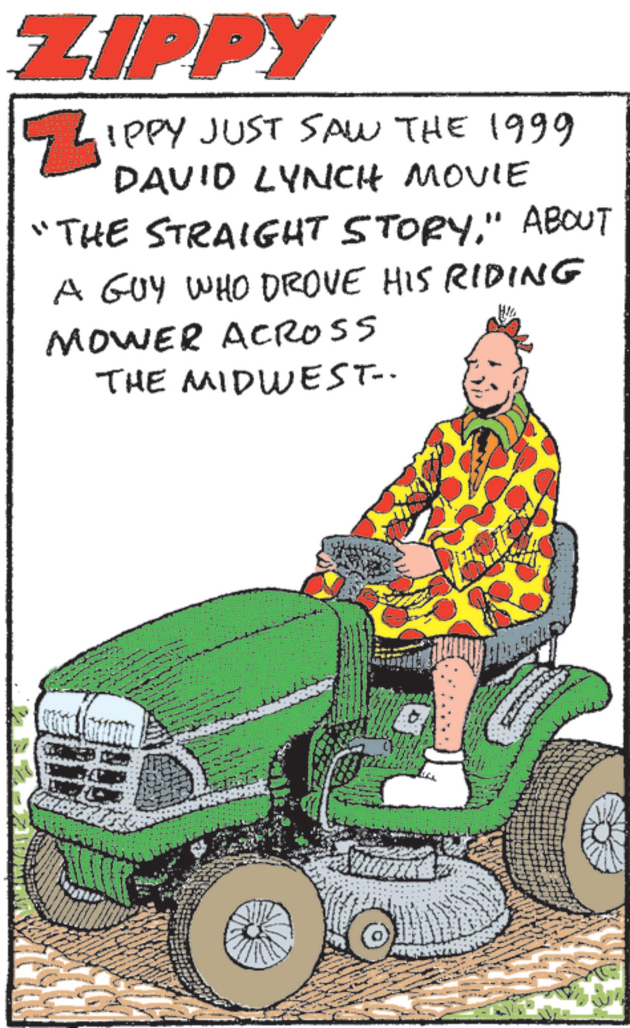 Kit car OCR: ZIPPY ZIPPY JUST SAW THE 1999 DAVID LYNCH MOVIE "THE STRAIGHT STORY." ABOUT A GUY WHO DROVE HIS RIDING MOWER ACROSS THE MIDWEST- ZIPPY ZIPPY JUST SAW THE 1999 DAVID LYNCH MOVIE " THE STRAIGHT STORY . " ABOUT A GUY WHO DROVE HIS RIDING MOWER ACROSS THE MIDWEST-