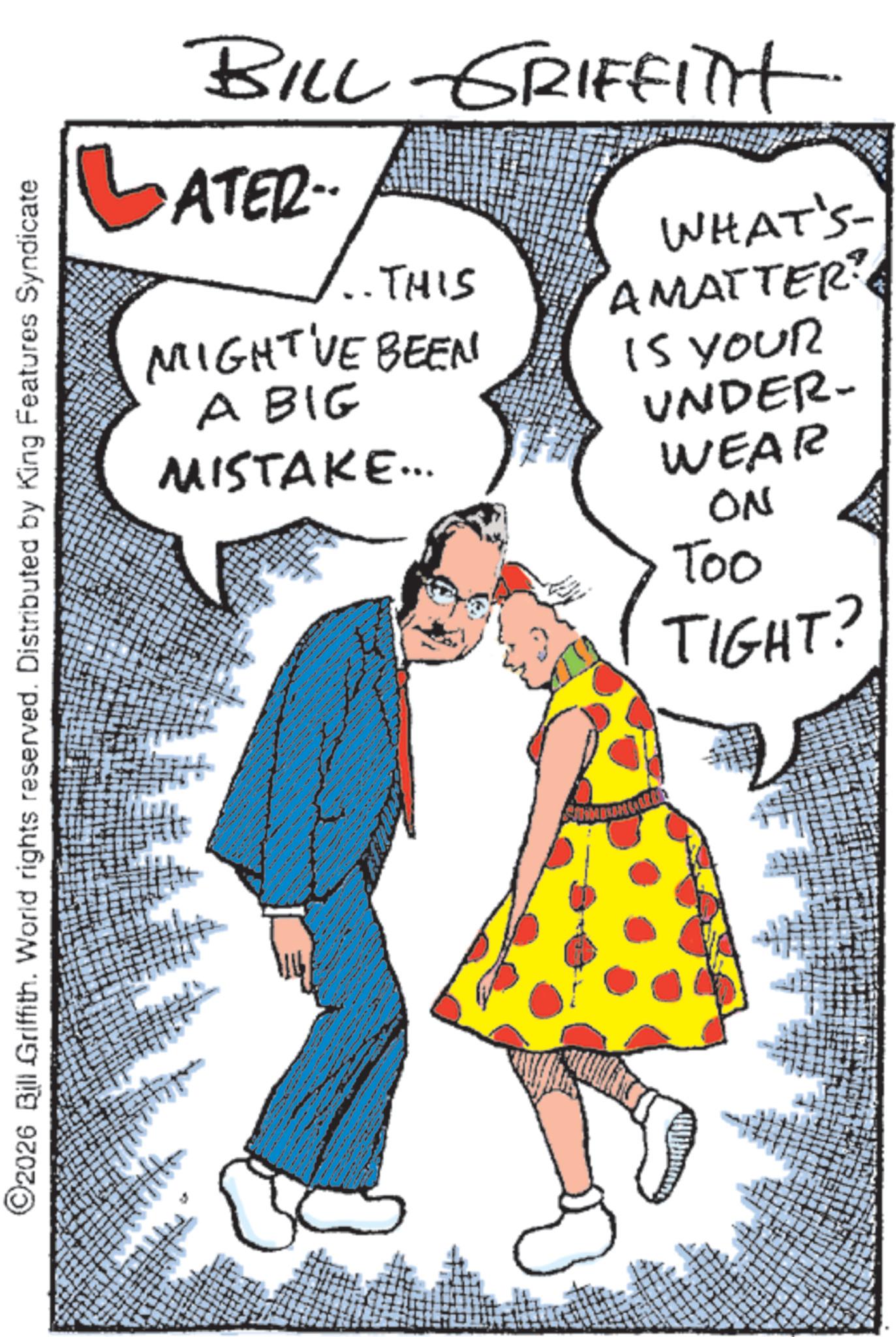 Costume design OCR: ©2026 Bill Griffith. World rights reserved. Distributed by King Features Syndicate BILL GRIFFITH LATER.. THIS MIGHT'VE BEEN A BIG MISTAKE... WHAT'S AMATTER? IS YOUR UNDER- WEAR ON Too TIGHT? © 2026 Bill Griffith . World rights reserved . Distributed by King Features Syndicate BILL GRIFFITH LATER .. THIS MIGHT'VE BEEN A BIG MISTAKE ... WHAT'S AMATTER ? IS YOUR UNDER- WEAR ON Too TIGHT ?