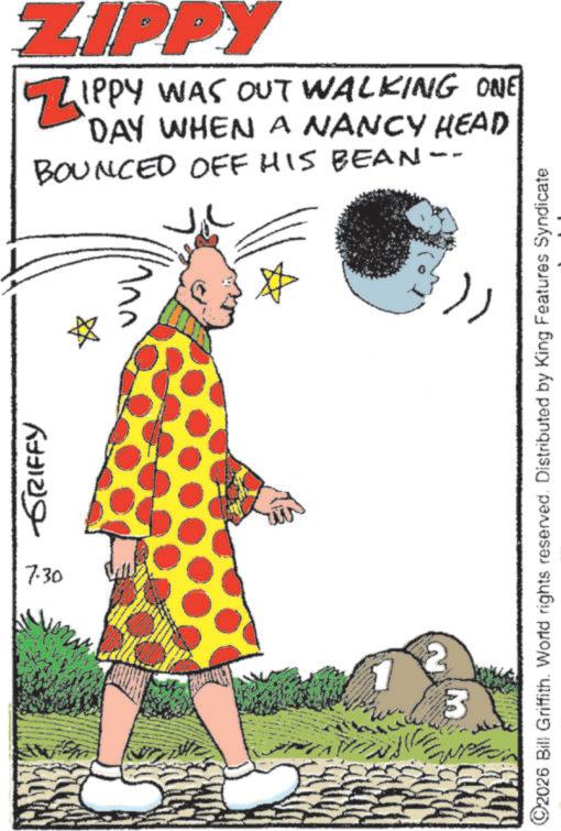 Publication OCR: GRIFFY 7.30 ZIPPY ZIPPY WAS OUT WALKING ONE DAY WHEN A NANCY HEAD BOUNCED OFF HIS BEAN-. ©2026 Bill Griffith. World rights reserved. Distributed by King Features Syndicate 3 GRIFFY 7.30 ZIPPY ZIPPY WAS OUT WALKING ONE DAY WHEN A NANCY HEAD BOUNCED OFF HIS BEAN- . © 2026 Bill Griffith . World rights reserved . Distributed by King Features Syndicate 3