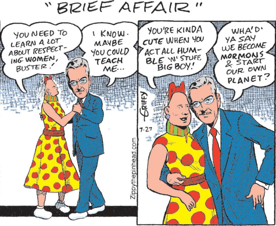 Animation OCR: BRIEF AFFAIR" YOU NEED TO LEARN A LOT ABOUT RESPECT- ING WOMENBUSTER! YOU'RE KINDA CUTE WHEN YOU I KNOW. MAYBE YOU COULD ACT ALL HUM- TEACH BLE 'N' STUFE ME... BIG BOY! WHA'D' YA SAY WE BECOME MORMONS & START OUR OWN PLANET? Zippythepinhead.com 7.27 GRIFFY BRIEF AFFAIR " YOU NEED TO LEARN A LOT ABOUT RESPECT- ING WOMENBUSTER ! YOU'RE KINDA CUTE WHEN YOU I KNOW . MAYBE YOU COULD ACT ALL HUM- TEACH BLE ' N ' STUFE ME ... BIG BOY ! WHA'D ' YA SAY WE BECOME MORMONS & START OUR OWN PLANET ? Zippythepinhead.com 7.27 GRIFFY