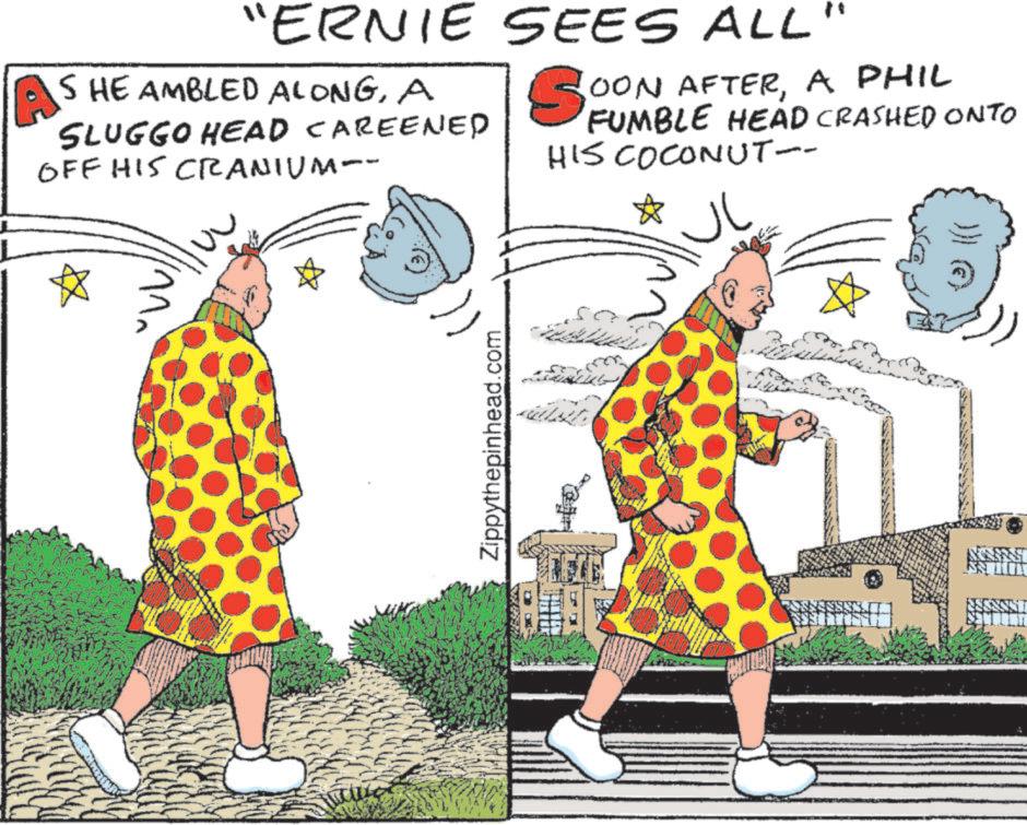 Cartoon OCR: A "ERNIE SHE AMBLED ALONGA SLUGGO HEAD CAREENED OFF HIS CRANIUM-- SEES ALL So OON AFTERA PHIL FUMBLE HEAD CRASHED ONTO HIS COCONUT-- Zippythepinhead.com ??? }}} C A " ERNIE SHE AMBLED ALONGA SLUGGO HEAD CAREENED OFF HIS CRANIUM-- SEES ALL So OON AFTERA PHIL FUMBLE HEAD CRASHED ONTO HIS COCONUT-- Zippythepinhead.com ??? } } } C