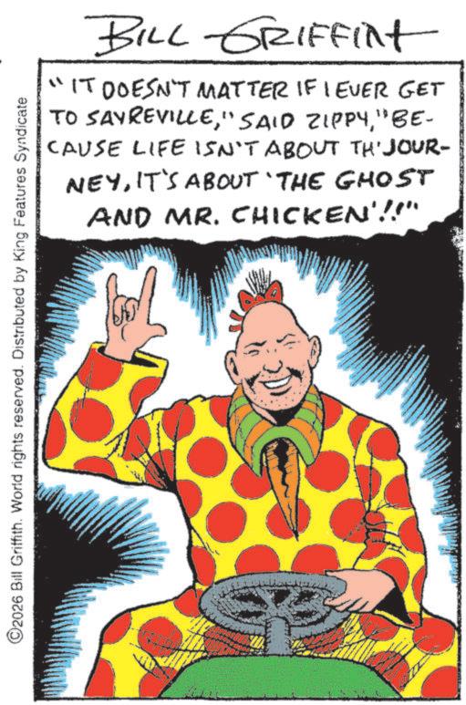 Costume design OCR: BILL GRIFFint "IT DOESN'T MATTER IF I EVER GET TO SAYREVILLE" BE- CAUSE LIFE ISN'T ABOUT TH'JOUR- NEYIT'S ABOUT 'THE GHOST AND MR. CHICKEN'!!" ©2026 Bill Griffith. World rights reserved. Distributed by King Features Syndicate BILL GRIFFint " IT DOESN'T MATTER IF I EVER GET TO SAYREVILLE" SAID ZIPPY" BE- CAUSE LIFE ISN'T ABOUT TH'JOUR- NEYIT'S ABOUT ' THE GHOST AND MR . CHICKEN ' !! " © 2026 Bill Griffith . World rights reserved . Distributed by King Features Syndicate
