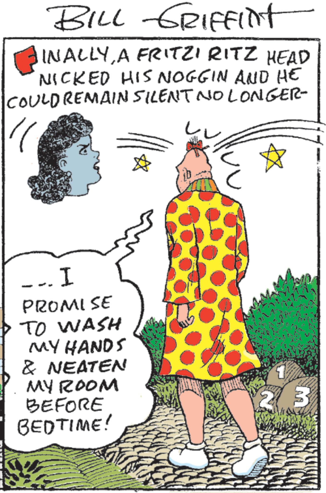 OCR: BILL GRIFFINT INALLYA FRITZI RITZ HEAD NICKED HIS NOGGIN AND HE COULD REMAIN SILENT NO LONGER- - I PROMISE TO WASH MY HANDS & NEATEN MY ROOM BEFORE BEDTIME! 1 23 BILL GRIFFINT INALLYA FRITZI RITZ HEAD NICKED HIS NOGGIN AND HE COULD REMAIN SILENT NO LONGER- - I PROMISE TO WASH MY HANDS & NEATEN MY ROOM BEFORE BEDTIME ! 1 23