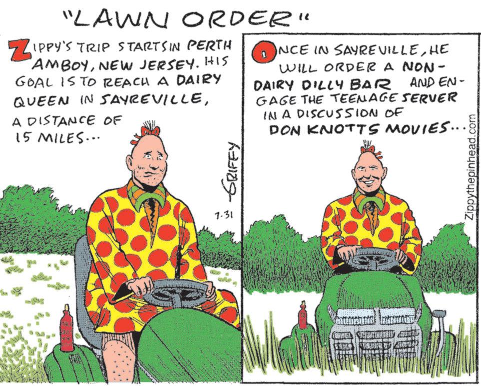 Animated cartoon OCR: "LAWN ORDER" ? IPPY'S TRIP STARTSIN PERTH AMBOYNEW JERSEY. HIS GOAL IS TO REACH A DAIRY QUEEN IN SAYREVILLEA DISTANCE OF 15 MILES... NCE IN SAYREVILLEHE WILL ORDER A NON- DAIRY DILLY BAR AND EN- GAGE THE TEENAGE SERVER IN A DISCUssion Of DON KNOTTS MOVIES.... 7.31 -GRIFFY Zippythepinhead.com " LAWN ORDER " ? IPPY'S TRIP STARTSIN PERTH AMBOYNEW JERSEY . HIS GOAL IS TO REACH A DAIRY QUEEN IN SAYREVILLEA DISTANCE OF 15 MILES ... NCE IN SAYREVILLEHE WILL ORDER A NON- DAIRY DILLY BAR AND EN- GAGE THE TEENAGE SERVER IN A DISCUssion Of DON KNOTTS MOVIES .... 7.31 -GRIFFY Zippythepinhead.com