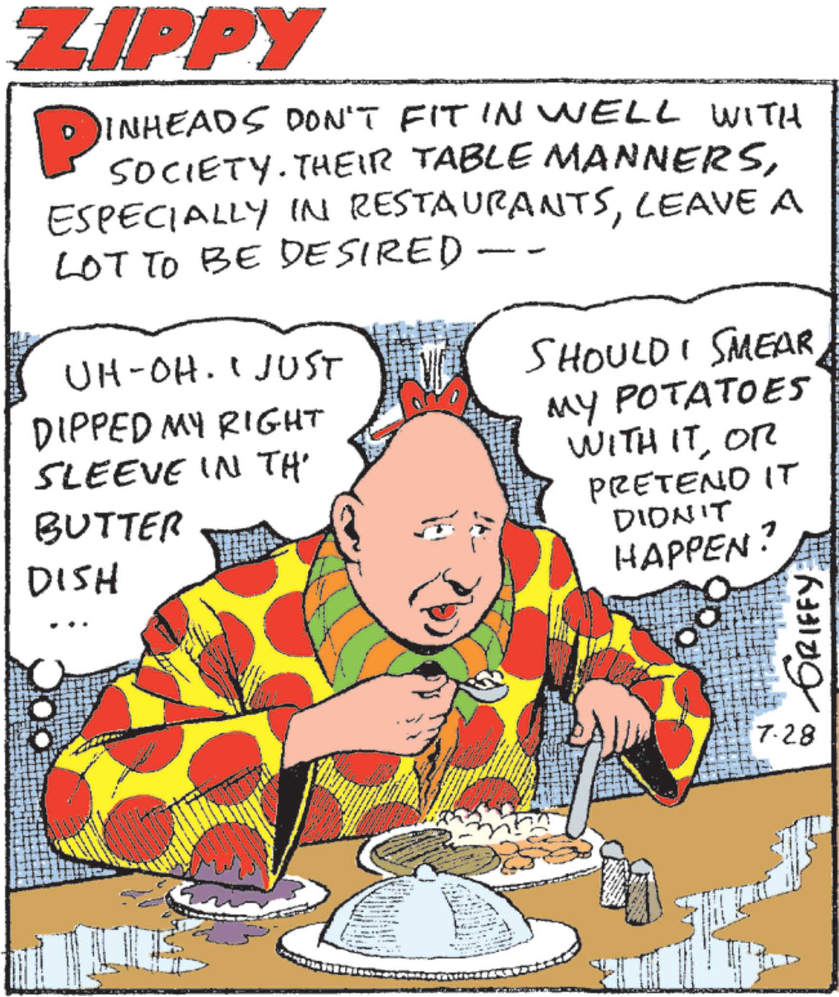 Comic book OCR: ZIPPY P INHEADS DON'T FIT IN WELL WITH SOCIETY. THEIR TABLE MANNERSLEAVE A LOT TO BE DESIRED - UH-OH. I JUST DIPPED MY RIGHT SLEEVE IN TH BUTTER DISH SHOULD I SMEAR MY POTATOES WITH ITOR PRETEND IT DIDN'T HAPPEN? 7.28 GRIFFY ZIPPY P INHEADS DON'T FIT IN WELL WITH SOCIETY . THEIR TABLE MANNERSESPECIALLY IN RESTAURANTSLEAVE A LOT TO BE DESIRED - UH - OH . I JUST DIPPED MY RIGHT SLEEVE IN TH BUTTER DISH SHOULD I SMEAR MY POTATOES WITH ITOR PRETEND IT DIDN'T HAPPEN ? 7.28 GRIFFY