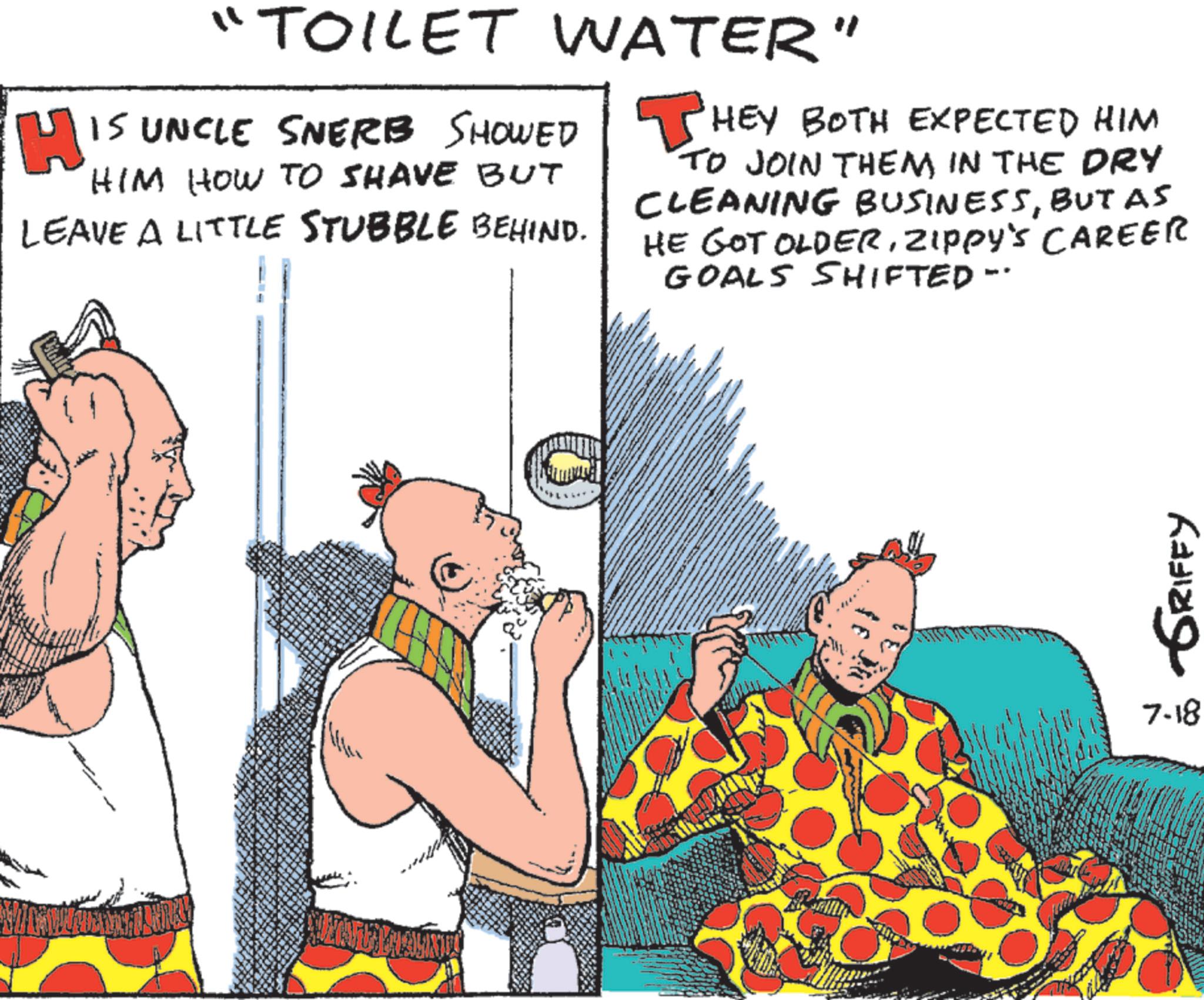 Animated cartoon OCR: H "TOILET WATER" IS UNCLE SNERB SHOWED HIM HOW TO SHAVE BUT LEAVE A LITTLE STUBBLE BEHIND. ? HEY BOTH EXPECTED HIM TO JOIN THEM IN THE DRY CLEANING BUSINESSBUT AS HE GOT OLDERZIPPY'S CAREER GOALS SHIFTED-· GRIFFY 7.18 H " TOILET WATER " IS UNCLE SNERB SHOWED HIM HOW TO SHAVE BUT LEAVE A LITTLE STUBBLE BEHIND . ? HEY BOTH EXPECTED HIM TO JOIN THEM IN THE DRY CLEANING BUSINESSBUT AS HE GOT OLDERZIPPY'S CAREER GOALS SHIFTED- · GRIFFY 7.18