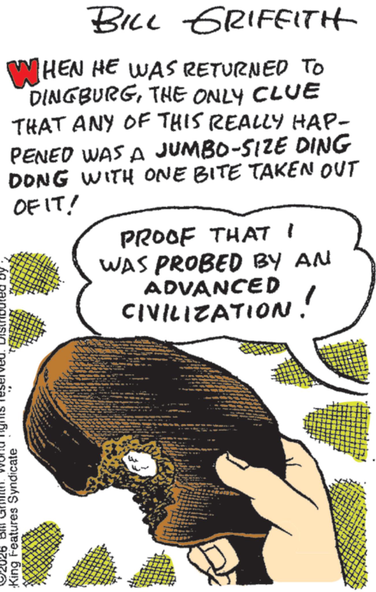 Fiction OCR: BILL GRIFFITH WHEN HE WAS RETURNED TO DINGBURGTHE ONLY CLUE THAT ANY OF THIS REALLY HAP- PENED WAS A JUMBO-SIZE DING DONG WITH ONE BITE TAKEN OUT OF IT! PROOF THAT I WAS PROBED BY AN ADVANCED CIVILIZATION! 92026 Bill Words reserved. DISTRIbuted by King Features Syndicate BILL GRIFFITH WHEN HE WAS RETURNED TO DINGBURGTHE ONLY CLUE THAT ANY OF THIS REALLY HAP- PENED WAS A JUMBO - SIZE DING DONG WITH ONE BITE TAKEN OUT OF IT ! PROOF THAT I WAS PROBED BY AN ADVANCED CIVILIZATION ! 92026 Bill Words reserved . DISTRIbuted by King Features Syndicate