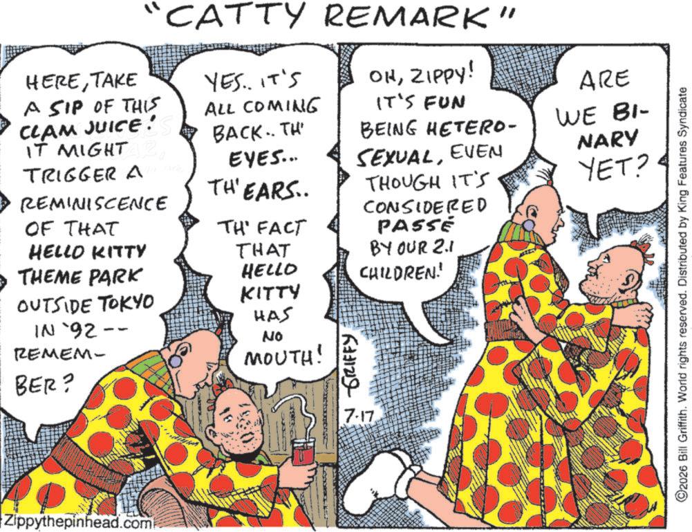 Comedy OCR: HERETAKE A SIP OF THIS CLAM JUICE! IT MIGHT R TRIGGER AB REMINISCENCE OF THAT CATTY REMARK" YES.. IT'S ALL COMING OHZIPPY! ARE IT'S FUN BACK.. TH EYES... BEING HETERO- WE BI- SEXUALEVEN THOUGH IT'S NARY YET? TH'EARS.. TH' FACT CONSIDERED PASSE BY OUR 2.1 CHILDREN! HELLO KITTY THAT THEME PARK HELLO OUTSIDE TOKYO KITTY HAS IN `92-- REMEM- No MOUTH! BER? GRIFFY Zippythepinhead.com 137 7-17 2026 Bill Griffith. World rights reserved. Distributed by King Features Syndicate HERETAKE A SIP OF THIS CLAM JUICE ! IT MIGHT R TRIGGER AB REMINISCENCE OF THAT CATTY REMARK " YES .. IT'S ALL COMING OHZIPPY ! ARE IT'S FUN BACK .. TH EYES ... BEING HETERO- WE BI- SEXUALEVEN THOUGH IT'S NARY YET ? TH'EARS .. TH ' FACT CONSIDERED PASSE BY OUR 2.1 CHILDREN ! HELLO KITTY THAT THEME PARK HELLO OUTSIDE TOKYO KITTY HAS IN ` 92-- REMEM- No MOUTH ! BER ? GRIFFY Zippythepinhead.com 137 7-17 2026 Bill Griffith . World rights reserved . Distributed by King Features Syndicate