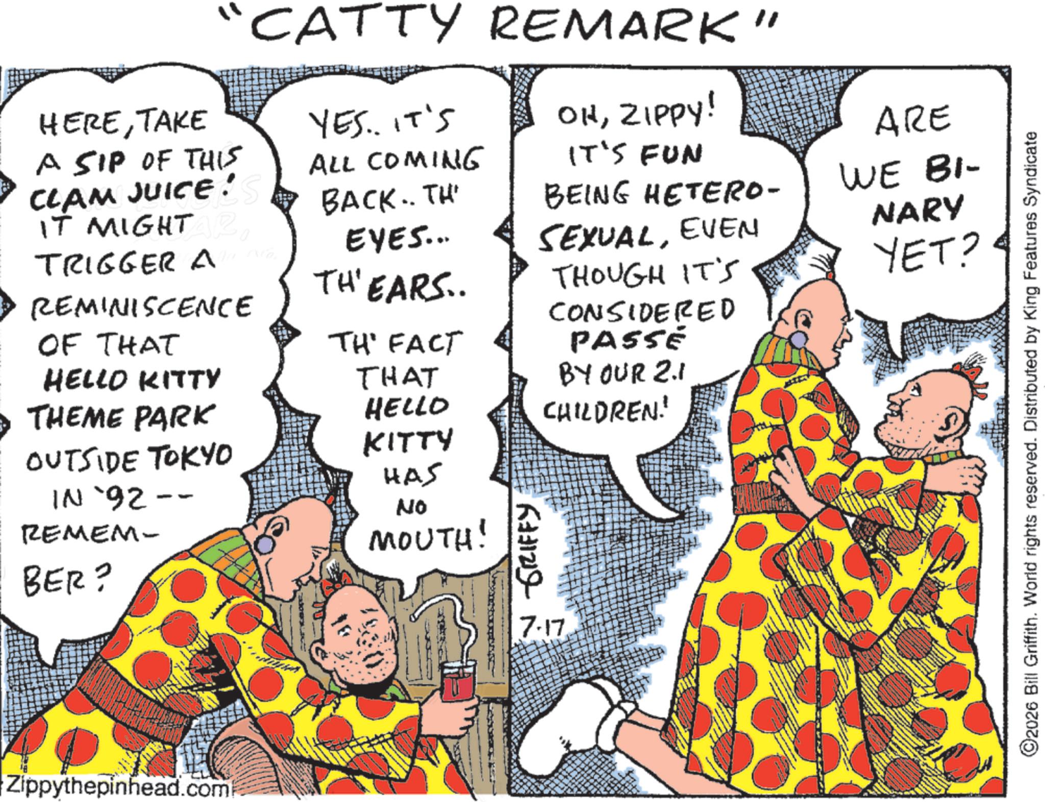 Comedy OCR: HERETAKE A SIP OF THIS CLAM JUICE! IT MIGHT R TRIGGER AB REMINISCENCE OF THAT CATTY REMARK" YES.. IT'S ALL COMING OHZIPPY! ARE IT'S FUN BACK.. TH EYES... BEING HETERO- WE BI- SEXUALEVEN THOUGH IT'S NARY YET? TH'EARS.. TH' FACT CONSIDERED PASSE BY OUR 2.1 CHILDREN! HELLO KITTY THAT THEME PARK HELLO OUTSIDE TOKYO KITTY HAS IN `92-- REMEM- No MOUTH! BER? GRIFFY Zippythepinhead.com 137 7-17 2026 Bill Griffith. World rights reserved. Distributed by King Features Syndicate HERETAKE A SIP OF THIS CLAM JUICE ! IT MIGHT R TRIGGER AB REMINISCENCE OF THAT CATTY REMARK " YES .. IT'S ALL COMING OHZIPPY ! ARE IT'S FUN BACK .. TH EYES ... BEING HETERO- WE BI- SEXUALEVEN THOUGH IT'S NARY YET ? TH'EARS .. TH ' FACT CONSIDERED PASSE BY OUR 2.1 CHILDREN ! HELLO KITTY THAT THEME PARK HELLO OUTSIDE TOKYO KITTY HAS IN ` 92-- REMEM- No MOUTH ! BER ? GRIFFY Zippythepinhead.com 137 7-17 2026 Bill Griffith . World rights reserved . Distributed by King Features Syndicate