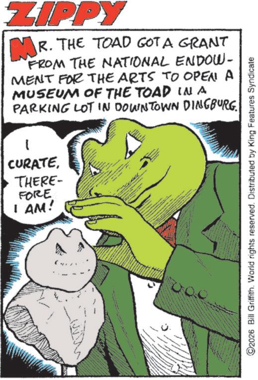 Fictional character OCR: ZIPPY MR. THE TOAD GOT A GRANT FROM THE NATIONAL ENDOW- MENT FOR THE ARTS TO OPEN A MUSEUM OF THE TOAD IN A PARKING LOT IN DOWNTOWN DINGBURG. CURATETHERE- FORE I AM! www ©2026 Bill Griffith. World rights reserved. Distributed by King Features Syndicate ZIPPY MR . THE TOAD GOT A GRANT FROM THE NATIONAL ENDOW- MENT FOR THE ARTS TO OPEN A MUSEUM OF THE TOAD IN A PARKING LOT IN DOWNTOWN DINGBURG . CURATETHERE- FORE I AM ! www © 2026 Bill Griffith . World rights reserved . Distributed by King Features Syndicate