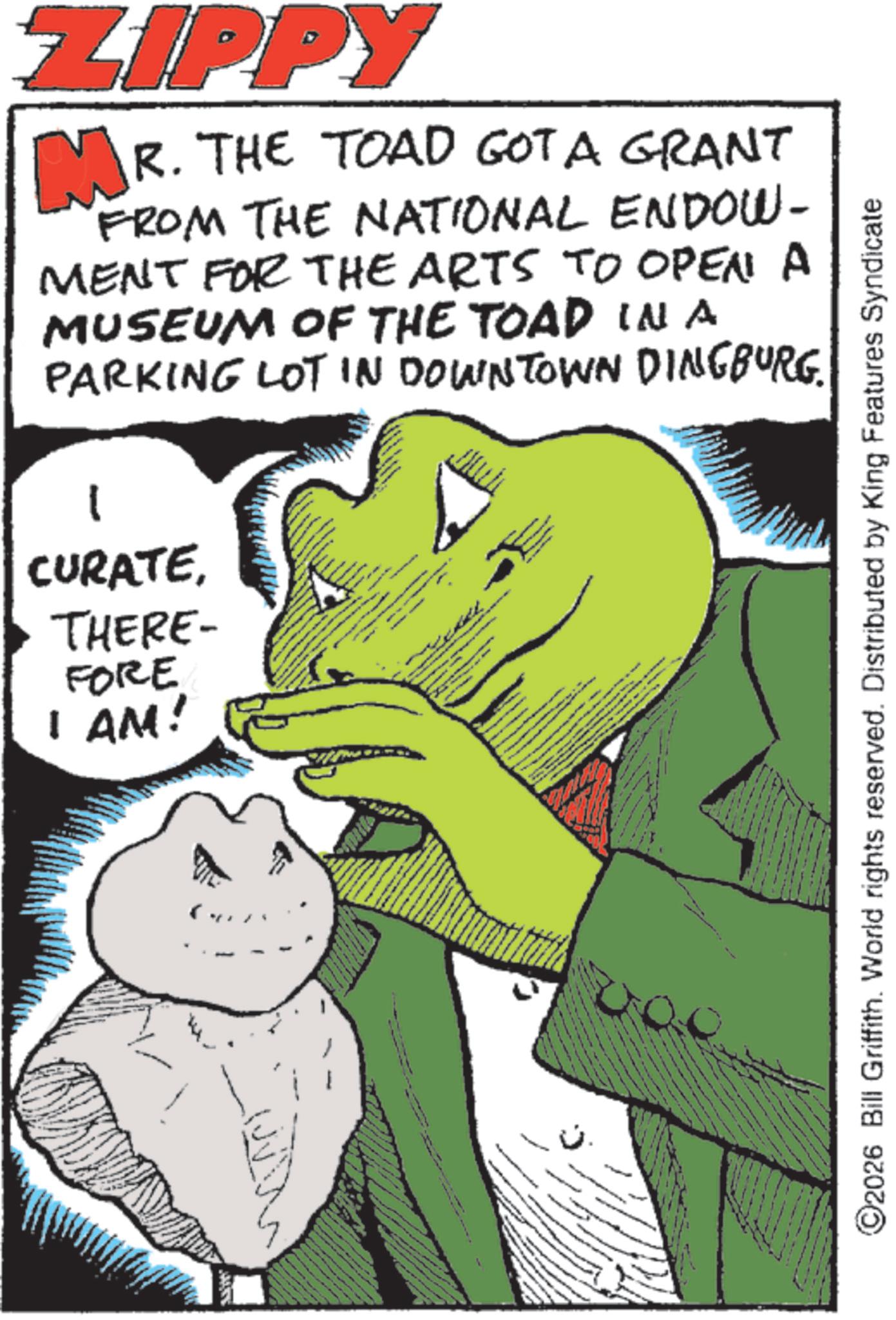 Fictional character OCR: ZIPPY MR. THE TOAD GOT A GRANT FROM THE NATIONAL ENDOW- MENT FOR THE ARTS TO OPEN A MUSEUM OF THE TOAD IN A PARKING LOT IN DOWNTOWN DINGBURG. CURATETHERE- FORE I AM! www ©2026 Bill Griffith. World rights reserved. Distributed by King Features Syndicate ZIPPY MR . THE TOAD GOT A GRANT FROM THE NATIONAL ENDOW- MENT FOR THE ARTS TO OPEN A MUSEUM OF THE TOAD IN A PARKING LOT IN DOWNTOWN DINGBURG . CURATETHERE- FORE I AM ! www © 2026 Bill Griffith . World rights reserved . Distributed by King Features Syndicate