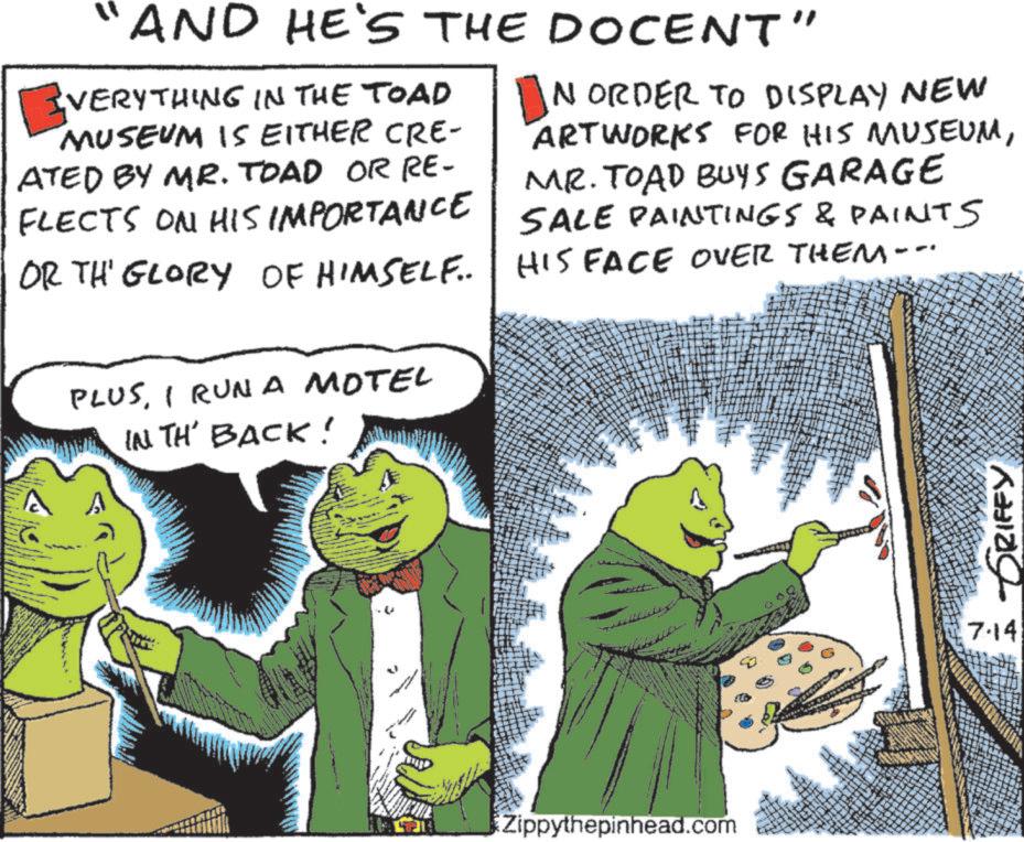 Comic book OCR: ? AND HE'S THE DOCENT" EVERYTHING IN THE TOAD MUSEUM IS EITHER CRE- ATED BY MR. TOAD OR RE- FLECTS ON HIS IMPORTANCE OR THE GLORY OF HIMSELF... PLUSI RUNA MOTEL IN TH' BACK! ? NORDER TO DISPLAY NEW ARTWORKS FOR HIS MUSEUMMR. TOAD BUYS GARAGE SALE PAINTINGS & PAINTS HIS FACE OVER THEM--- Zippythepinhead.com GRIFFY 7.14 ? AND HE'S THE DOCENT " EVERYTHING IN THE TOAD MUSEUM IS EITHER CRE- ATED BY MR . TOAD OR RE- FLECTS ON HIS IMPORTANCE OR THE GLORY OF HIMSELF ... PLUSI RUNA MOTEL IN TH ' BACK ! ? NORDER TO DISPLAY NEW ARTWORKS FOR HIS MUSEUMMR . TOAD BUYS GARAGE SALE PAINTINGS & PAINTS HIS FACE OVER THEM --- Zippythepinhead.com GRIFFY 7.14