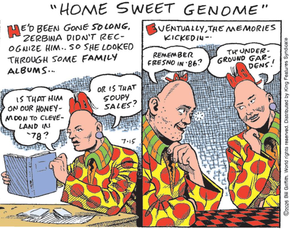 Publication OCR: "HOME SWEET GENOME" HE'D BEEN GONE SO LONGZERBINA DIDN'T REC- OGNIZE HIM.. SO SHE LOOKED THROUGH SOME FAMILY ALBUMS... EVENTUALLYTHE MEMORIES KICKEDIN- REMEMBER TH' UNDER- DENS! FRESNO IN 86? GROUND GAR- OR IS THAT IS THAT HIM ON OUR HONEY- MOON TO CLEVE- LAND IN -78? SOUPY SALES? 7.15 + ©2026 Bill Griffith. World rights reserved. Distributed by King Features Syndicate " HOME SWEET GENOME " HE'D BEEN GONE SO LONGZERBINA DIDN'T REC- OGNIZE HIM .. SO SHE LOOKED THROUGH SOME FAMILY ALBUMS ... EVENTUALLYTHE MEMORIES KICKEDIN- REMEMBER TH ' UNDER- DENS ! FRESNO IN 86 ? GROUND GAR- OR IS THAT IS THAT HIM ON OUR HONEY- MOON TO CLEVE- LAND IN -78 ? SOUPY SALES ? 7.15 + © 2026 Bill Griffith . World rights reserved . Distributed by King Features Syndicate