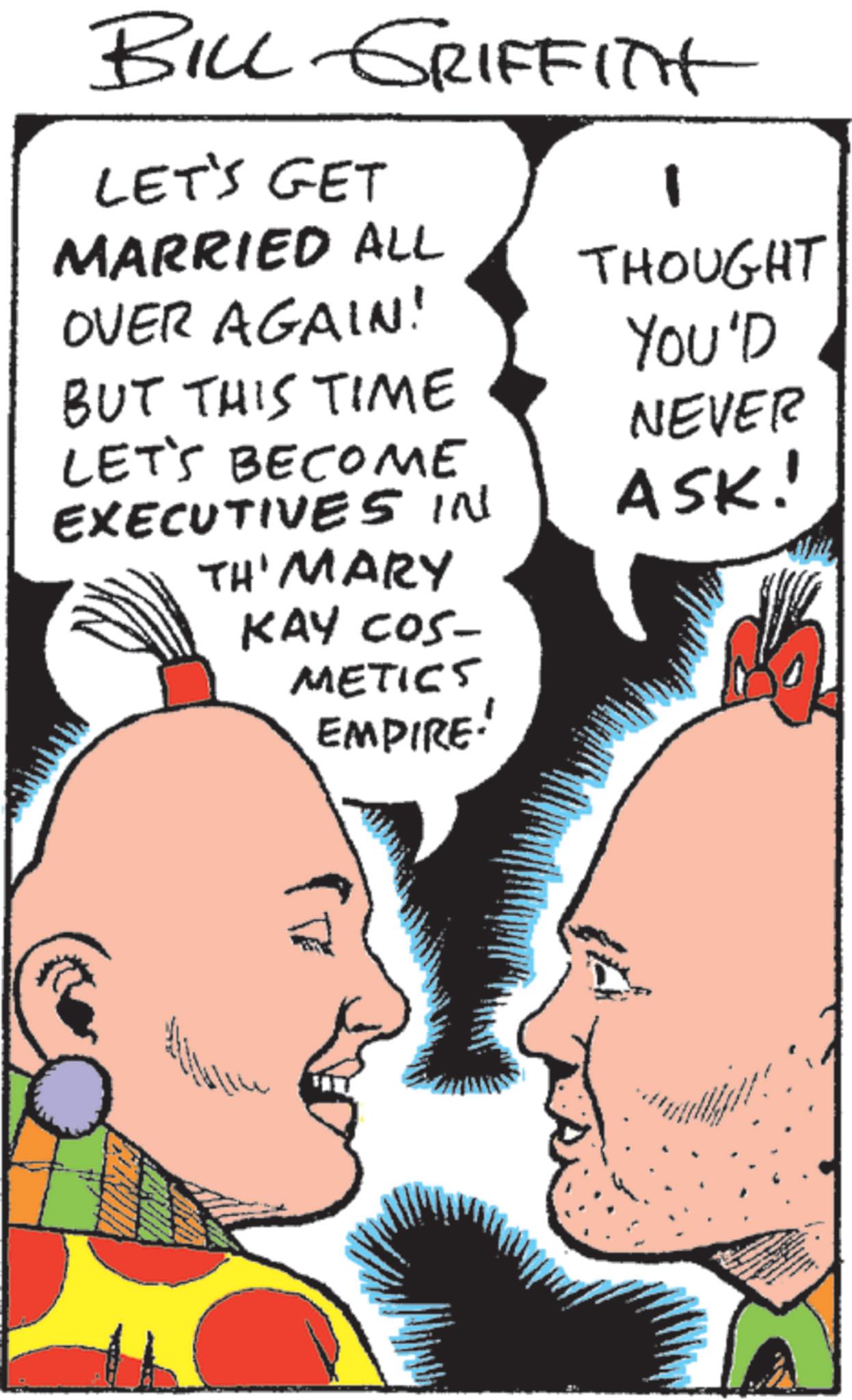 Fictional character OCR: BILL GRIFFITH LET'S GET MARRIED ALL OVER AGAIN! BUT THIS TIME LET'S BECOME EXECUTIVES IN TH' MARY KAY COS- METICS EMPIRE! 1 THOUGHT YOU'D NEVER ASK! BILL GRIFFITH LET'S GET MARRIED ALL OVER AGAIN ! BUT THIS TIME LET'S BECOME EXECUTIVES IN TH ' MARY KAY COS- METICS EMPIRE ! 1 THOUGHT YOU'D NEVER ASK !
