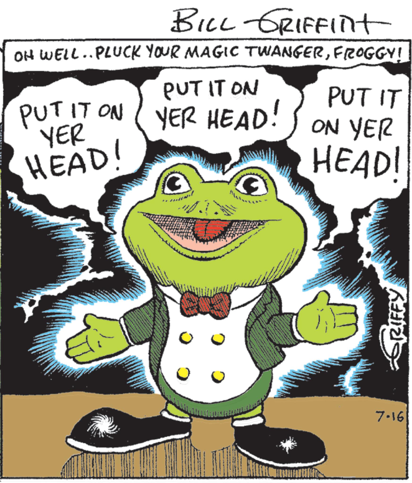 Frog OCR: BILL GRIFFINt OH WELL.. PLUCK YOUR MAGIC TWANGERFROGGY! PUT IT ON PUT IT ON YER YER HEAD! HEAD! PUT IT ON YER HEAD! 7-16 RIFFY BILL GRIFFINt OH WELL .. PLUCK YOUR MAGIC TWANGERFROGGY ! PUT IT ON PUT IT ON YER YER HEAD ! HEAD ! PUT IT ON YER HEAD ! 7-16 RIFFY
