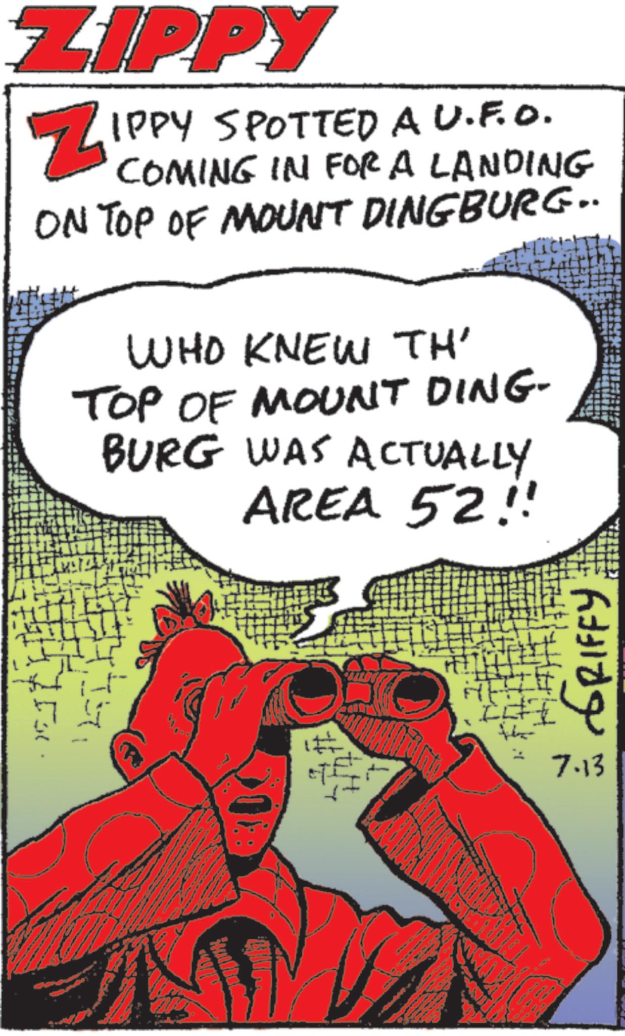 Animated cartoon OCR: ZIPPY ZIPPY SPOTTED A U.F.O. COMING IN FOR A LANDING ON TOP OF MOUNT DINGBURG.. WHO KNEW TH' TOP OF MOUNT DING- BURG WAS ACTUALLY AREA 52!! Fo # GRIFFY 7.13 ZIPPY ZIPPY SPOTTED A U.F.O. COMING IN FOR A LANDING ON TOP OF MOUNT DINGBURG .. WHO KNEW TH ' TOP OF MOUNT DING- BURG WAS ACTUALLY AREA 52 !! Fo # GRIFFY 7.13