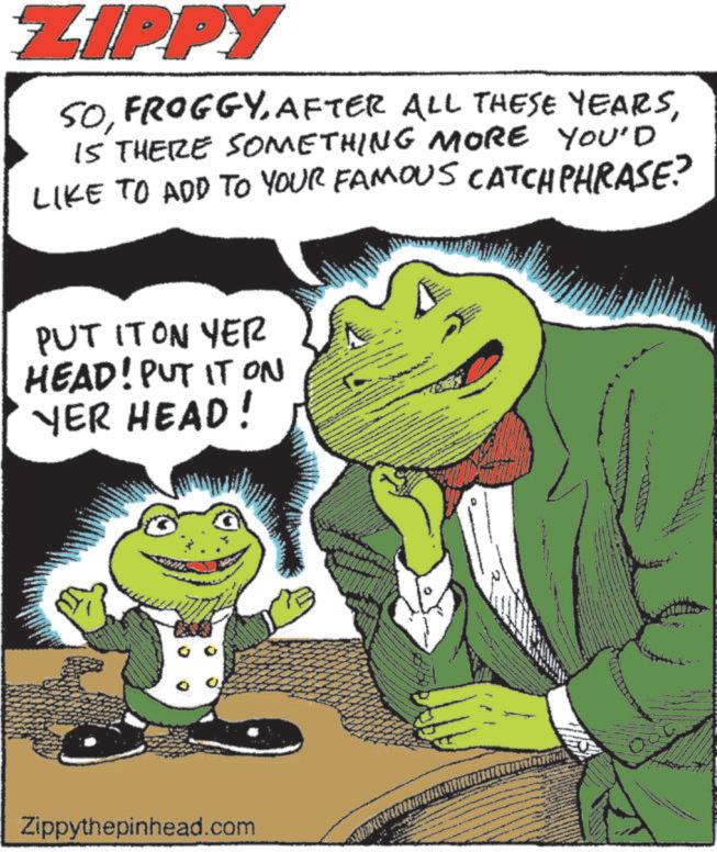 Fiction OCR: ZIPPY YOU'D SOIS THERE SOMETHING MORE LIKE TO ADD TO YOUR FAMOUS CATCHPHRASE? PUT IT ON YER HEAD! PUT IT ON YER HEAD! Zippythepinhead.com ZIPPY YOU'D SOAFTER ALL THESE YEARSIS THERE SOMETHING MORE LIKE TO ADD TO YOUR FAMOUS CATCHPHRASE ? PUT IT ON YER HEAD ! PUT IT ON YER HEAD ! Zippythepinhead.com