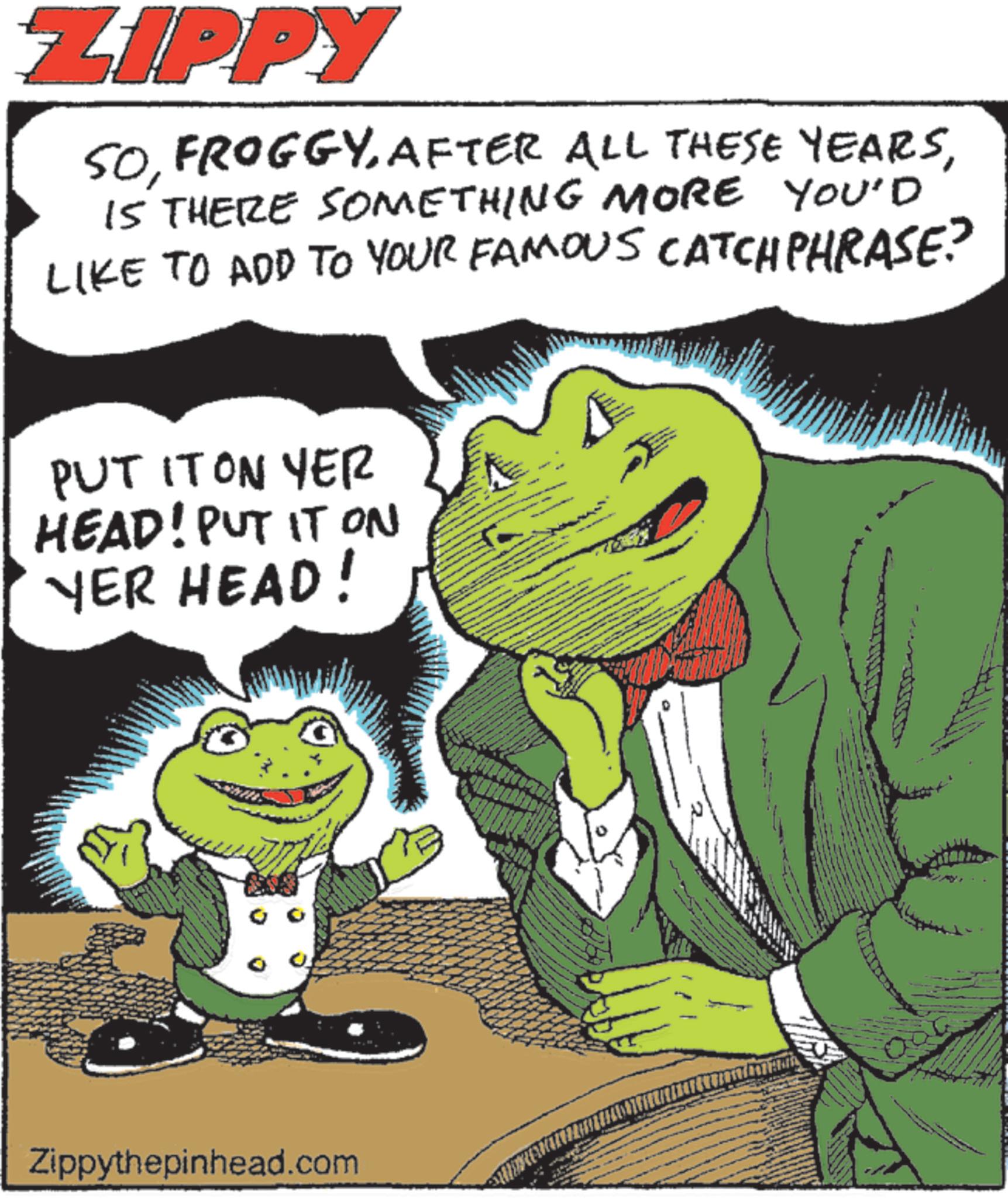 Fiction OCR: ZIPPY YOU'D SOIS THERE SOMETHING MORE LIKE TO ADD TO YOUR FAMOUS CATCHPHRASE? PUT IT ON YER HEAD! PUT IT ON YER HEAD! Zippythepinhead.com ZIPPY YOU'D SOAFTER ALL THESE YEARSIS THERE SOMETHING MORE LIKE TO ADD TO YOUR FAMOUS CATCHPHRASE ? PUT IT ON YER HEAD ! PUT IT ON YER HEAD ! Zippythepinhead.com