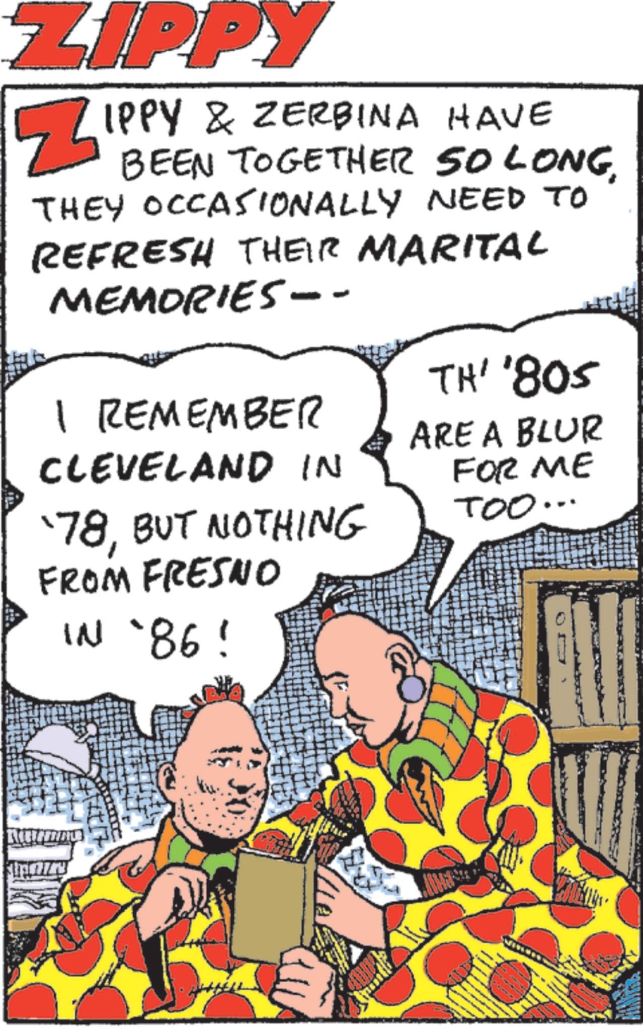 Animated cartoon OCR: ZIPPY ? IPPY & ZERBINA HAVE BEEN TOGETHER SO LONGTHEY OCCASIONALLY NEED TO REFRESH THEIR MARITAL MEMORIES -- I REMEMBER CLEVELAND IN '78BUT NOTHING FROM FRESNO IN `86! TH' '805 ARE A BLUR FOR ME TOO.. ZIPPY ? IPPY & ZERBINA HAVE BEEN TOGETHER SO LONGTHEY OCCASIONALLY NEED TO REFRESH THEIR MARITAL MEMORIES -- I REMEMBER CLEVELAND IN '78BUT NOTHING FROM FRESNO IN ` 86 ! TH ' ' 805 ARE A BLUR FOR ME TOO ..