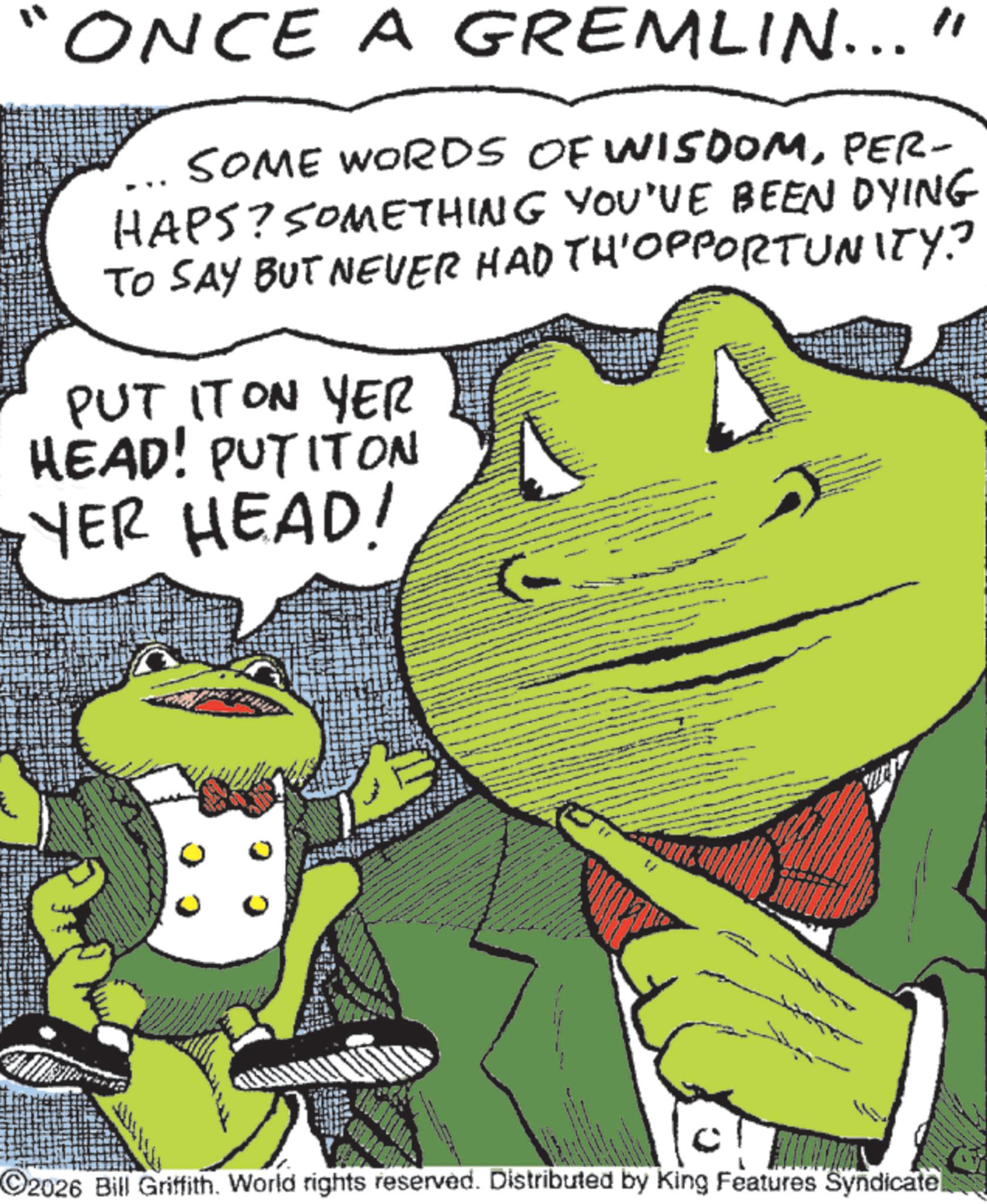 Publication OCR: ONCE A GREMLIN..." SOME WORDS OF WISDOMPER- HAPS? SOMETHING YOU'VE BEEN DYING TO SAY BUT NEVER HAD TH'OPPORTUNITY? PUT IT ON YER HEAD! PUTITON YER HEAD! 2026 Bill Griffith. World rights reserved. Distributed by King Features Syndicatel ONCE A GREMLIN ... " SOME WORDS OF WISDOMPER- HAPS ? SOMETHING YOU'VE BEEN DYING TO SAY BUT NEVER HAD TH'OPPORTUNITY ? PUT IT ON YER HEAD ! PUTITON YER HEAD ! 2026 Bill Griffith . World rights reserved . Distributed by King Features Syndicatel