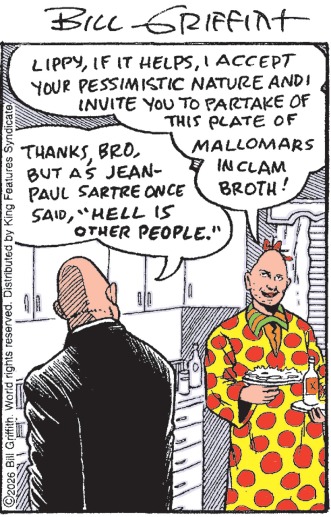 Publication OCR: BILL GRIFFint LIPPYI ACCEPT YOUR PESSIMISTIC NATURE AND INVITE YOU TO PARTAKE OF THANKSBUT AS JEAN- THIS PLATE OF PAUL SARTRE ONCE SAID"HELL 15 MALLOMARS INCLAM OTHER PEOPLE." BROTH! 2026 Bill Griffith. World rights reserved. Distributed by King Features Syndicate BILL GRIFFint LIPPYIF IT HELPSI ACCEPT YOUR PESSIMISTIC NATURE AND INVITE YOU TO PARTAKE OF THANKSBUT AS JEAN- THIS PLATE OF PAUL SARTRE ONCE SAID" HELL 15 MALLOMARS INCLAM OTHER PEOPLE . " BROTH ! 2026 Bill Griffith . World rights reserved . Distributed by King Features Syndicate