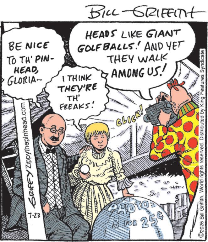 Animated cartoon OCR: BE NICE TO TH' PIN- HEADGLORIA... SRIFFY Zippythepinhead.com BILL-GRIFFITHt HEADS LIKE GIANT GOLFBALLS! AND YET I THINK THEY'RE TH' FREAKS! THEY WALK AMONG US! BLICK! 7-23 FOR 254 O2026 Bill Griffith. World rights reserved. Distributed by King Features Syndicate BE NICE TO TH ' PIN- HEADGLORIA ... SRIFFY Zippythepinhead.com BILL - GRIFFITHt HEADS LIKE GIANT GOLFBALLS ! AND YET I THINK THEY'RE TH ' FREAKS ! THEY WALK AMONG US ! BLICK ! 7-23 FOR 254 O2026 Bill Griffith . World rights reserved . Distributed by King Features Syndicate
