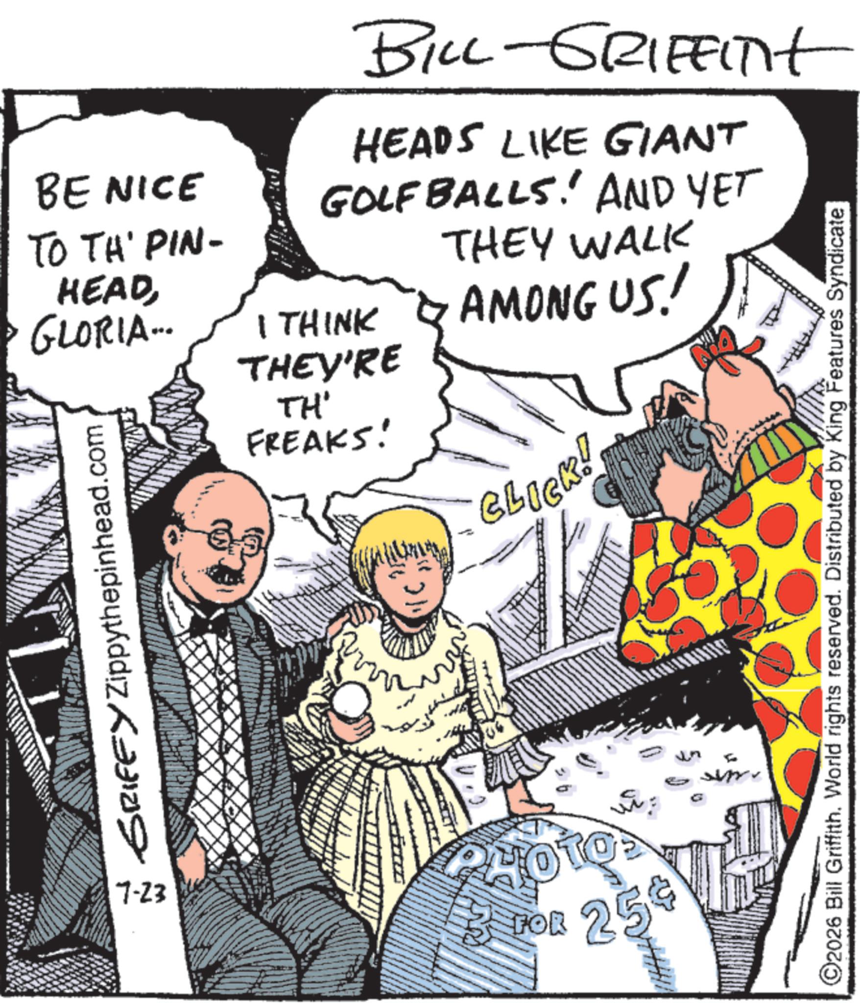Animated cartoon OCR: BE NICE TO TH' PIN- HEADGLORIA... SRIFFY Zippythepinhead.com BILL-GRIFFITHt HEADS LIKE GIANT GOLFBALLS! AND YET I THINK THEY'RE TH' FREAKS! THEY WALK AMONG US! BLICK! 7-23 FOR 254 O2026 Bill Griffith. World rights reserved. Distributed by King Features Syndicate BE NICE TO TH ' PIN- HEADGLORIA ... SRIFFY Zippythepinhead.com BILL - GRIFFITHt HEADS LIKE GIANT GOLFBALLS ! AND YET I THINK THEY'RE TH ' FREAKS ! THEY WALK AMONG US ! BLICK ! 7-23 FOR 254 O2026 Bill Griffith . World rights reserved . Distributed by King Features Syndicate