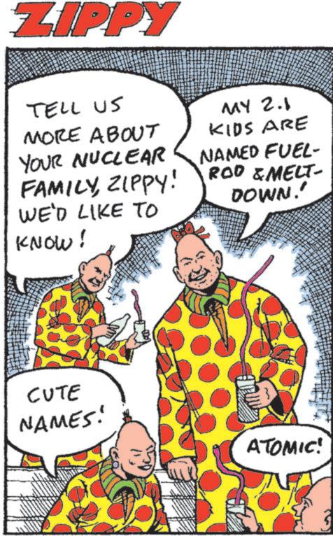 Fiction OCR: ZIPPY TELL US MORE ABOUT YOUR NUCLEAR FAMILYZIPPY! WE'D LIKE TO MY 2.1 KIDS ARE NAMED FUEL- ROD & MELT- DOWN!' KNOW! CUTE NAMES! ATOMIC! ZIPPY TELL US MORE ABOUT YOUR NUCLEAR FAMILYZIPPY ! WE'D LIKE TO MY 2.1 KIDS ARE NAMED FUEL- ROD & MELT- DOWN ! ' KNOW ! CUTE NAMES ! ATOMIC !