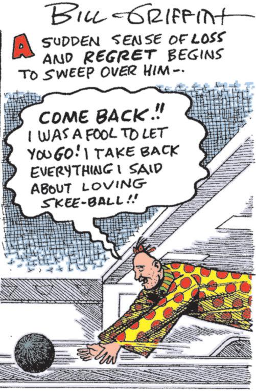 Animated cartoon OCR: BILL GRIFFINt SUDDEN SENSE OF LOS5 AND REGRET BEGINS TO SWEEP OVER HIM-. COME BACK!!! I WAS A FOOL TO LET YOUGO! I TAKE BACK EVERYTHING I SAID ABOUT LOVING SKEE-BALL!! BILL GRIFFINt SUDDEN SENSE OF LOS5 AND REGRET BEGINS TO SWEEP OVER HIM- . COME BACK !!! I WAS A FOOL TO LET YOUGO ! I TAKE BACK EVERYTHING I SAID ABOUT LOVING SKEE - BALL !!