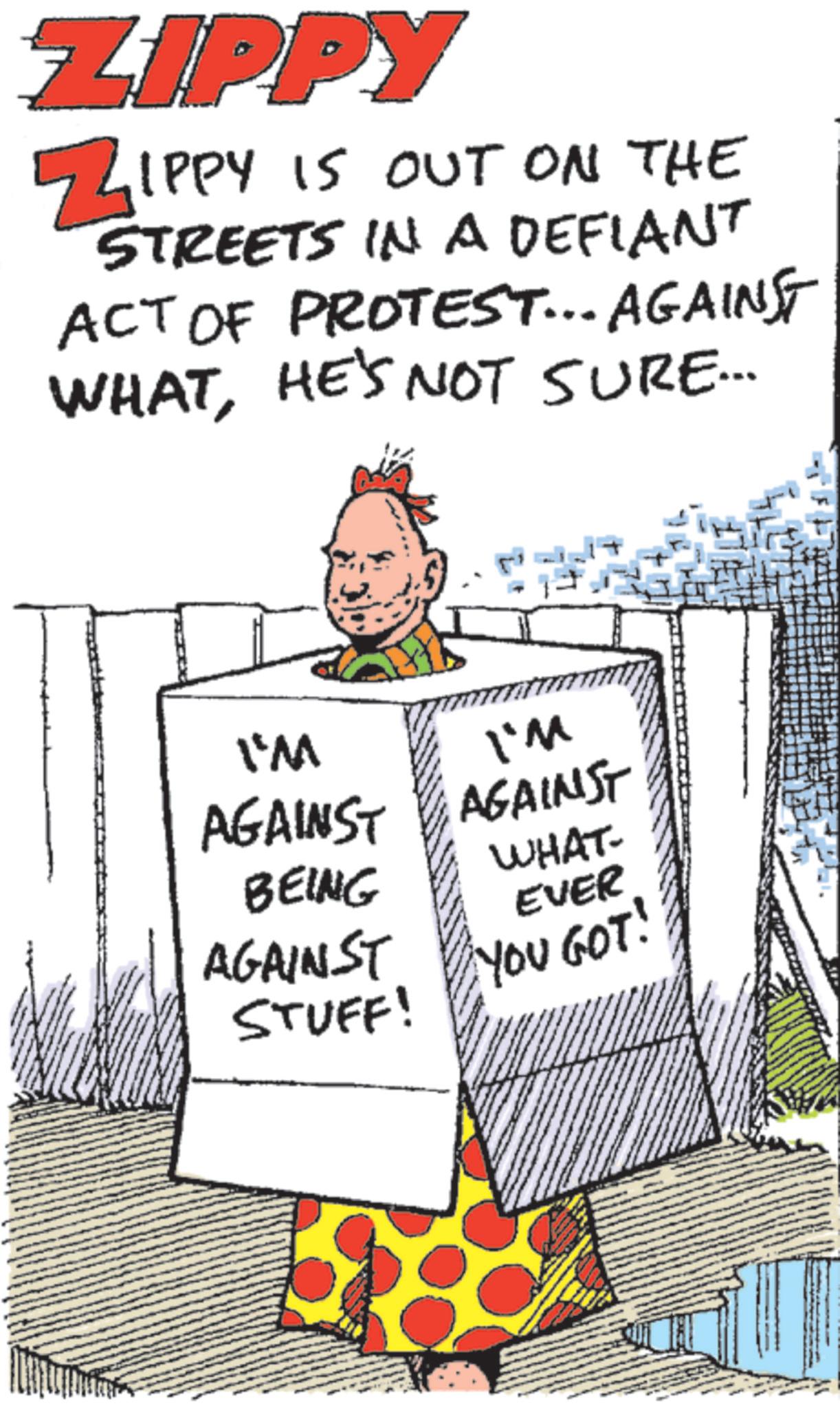 Humour OCR: ZIPPY ZIPPY IS OUT ON THE STREETS IN A DEFIANT ACT OF PROTEST... AGAINST WHATHE'S NOT SURE... I'M I'M AGAINST AGAINST BEING AGAINST STUFF! WHAT- EVER YOU GOT! ZIPPY ZIPPY IS OUT ON THE STREETS IN A DEFIANT ACT OF PROTEST ... AGAINST WHATHE'S NOT SURE ... I'M I'M AGAINST AGAINST BEING AGAINST STUFF ! WHAT- EVER YOU GOT !
