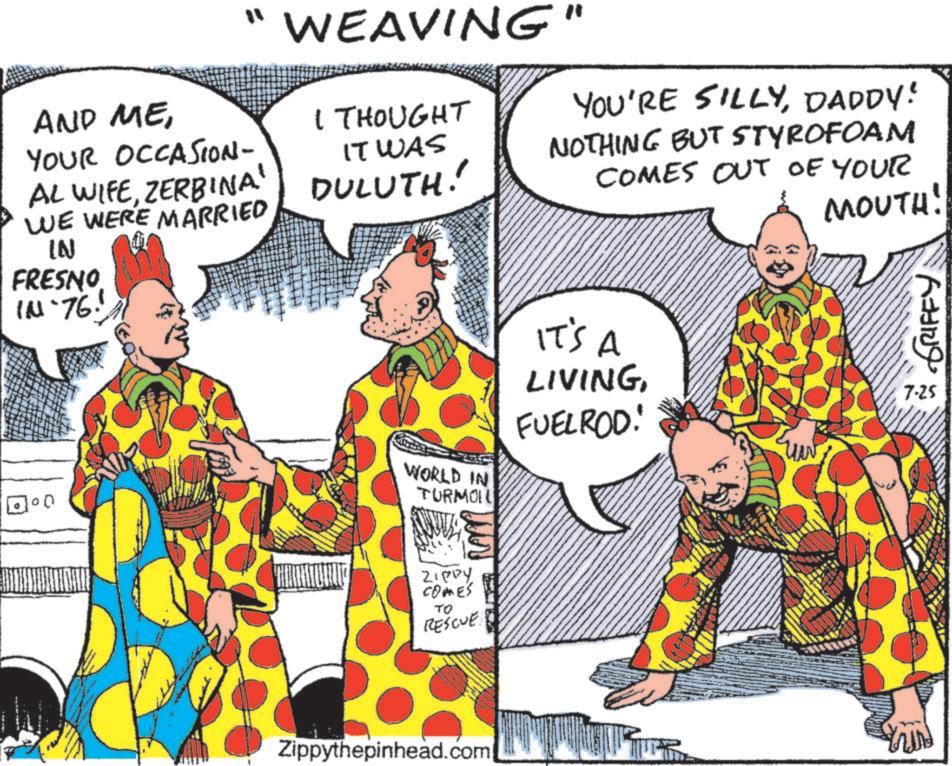 Comic book OCR: AND MEYOUR OCCASION- AL WIFEZERBINA' WE WERE MARRIED IN FRESNO IN-76. WEAVING" I THOUGHT IT WAS DULUTH! YOU'RE SILLYDADDY! NOTHING BUT STYROFOAM COMES OUT OF YOUR MOUTH! WORLD IN TURMOIL IT'S A LIVINGFUELROD! ZIPPY COMES TO RESCUE Zippythepinhead.com ???? GRIFFY 7-25 AND MEYOUR OCCASION- AL WIFEZERBINA ' WE WERE MARRIED IN FRESNO IN - 76 . WEAVING " I THOUGHT IT WAS DULUTH ! YOU'RE SILLYDADDY ! NOTHING BUT STYROFOAM COMES OUT OF YOUR MOUTH ! WORLD IN TURMOIL IT'S A LIVINGFUELROD ! ZIPPY COMES TO RESCUE Zippythepinhead.com ??? ? GRIFFY 7-25