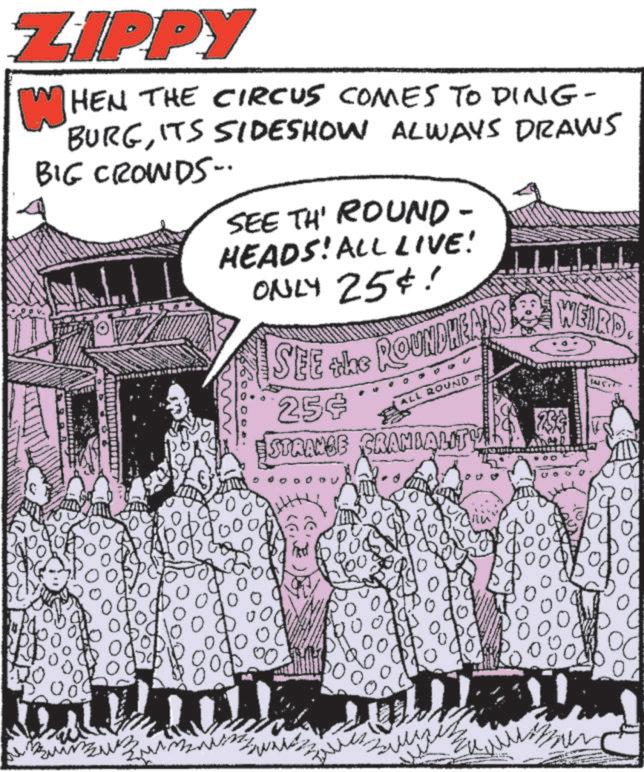 Comic book OCR: ZIPPY WHEN THE CIRCUS COMES TO DING- BURGITS SIDESHOW ALWAYS DRAWS BIG CROWDS. SEE TH' ROUND- HEADS! ALL LIVE! ONLY 25¢! SEE the ROUNDHEADS 25¢ STRANGE ALL ROUND CRANIALITY WEIRD. DO ??? 0 00 0 ZIPPY WHEN THE CIRCUS COMES TO DING- BURGITS SIDESHOW ALWAYS DRAWS BIG CROWDS . SEE TH ' ROUND- HEADS ! ALL LIVE ! ONLY 25 ¢ ! SEE the ROUNDHEADS 25 ¢ STRANGE ALL ROUND CRANIALITY WEIRD . DO ??? 0 00 0