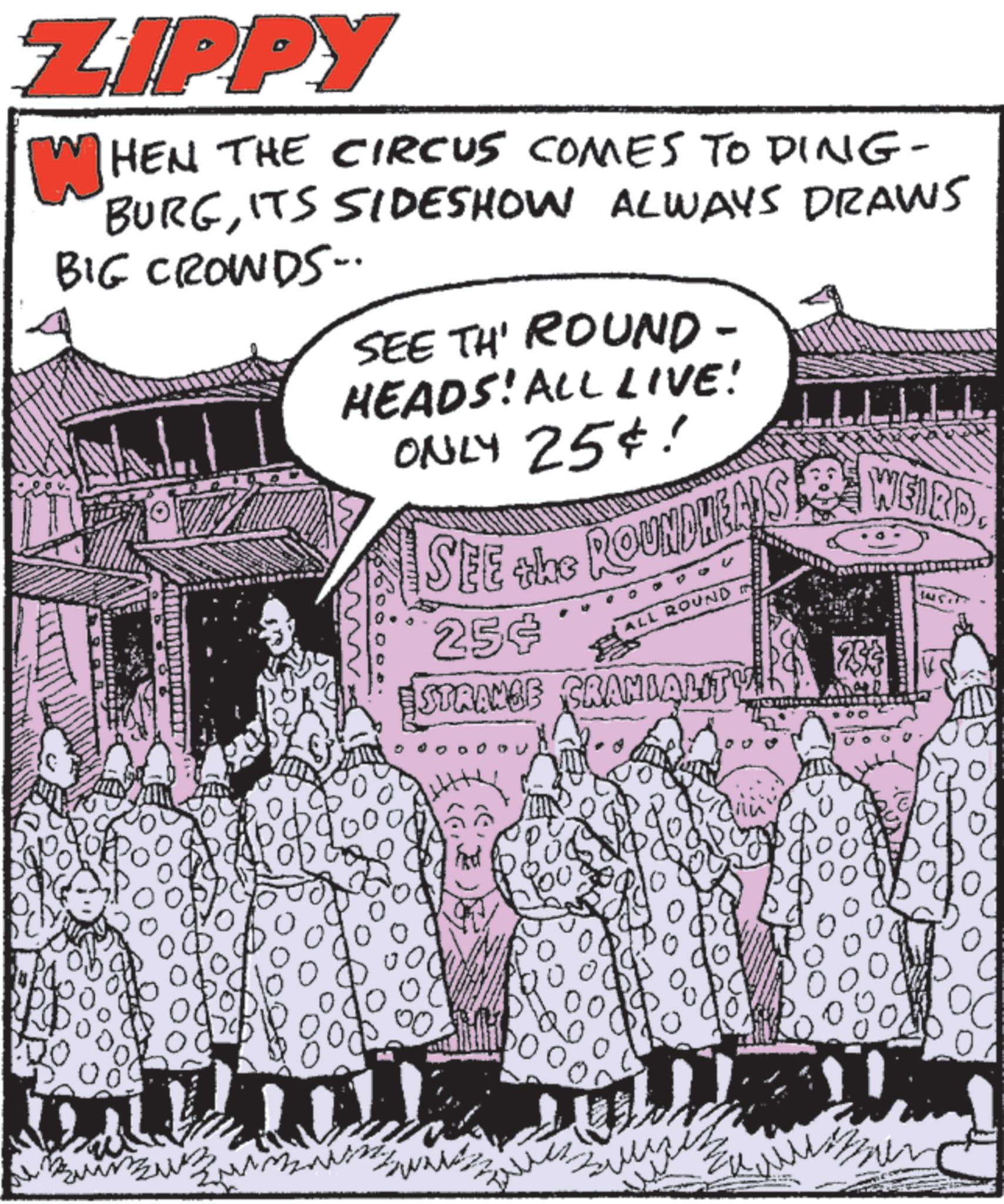 Comic book OCR: ZIPPY WHEN THE CIRCUS COMES TO DING- BURGITS SIDESHOW ALWAYS DRAWS BIG CROWDS. SEE TH' ROUND- HEADS! ALL LIVE! ONLY 25¢! SEE the ROUNDHEADS 25¢ STRANGE ALL ROUND CRANIALITY WEIRD. DO ??? 0 00 0 ZIPPY WHEN THE CIRCUS COMES TO DING- BURGITS SIDESHOW ALWAYS DRAWS BIG CROWDS . SEE TH ' ROUND- HEADS ! ALL LIVE ! ONLY 25 ¢ ! SEE the ROUNDHEADS 25 ¢ STRANGE ALL ROUND CRANIALITY WEIRD . DO ??? 0 00 0