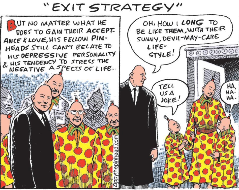 Animation OCR: "EXIT STRATEGY" BUT NO MATTER WHAT HE DOES TO GAIN THEIR ACCEPT- ANCE & LOVEHIS FELLOW PIN- HEADS STILL CAN'T RELATE TO HIS DEPRESSIVE PERSONALITY & HIS TENDENCY TO STRESS THE NEGATIVE ASPECTS OF LIFE.. OHHOW I LONG TO BE LIKE THEMWITH THEIR SUNNYDEVIL-MAY-CARE LIFE- STYLE! ATOMIC TUCK Zippythepinhead.com TELL USA ??HA. JOKE! HA. " EXIT STRATEGY " BUT NO MATTER WHAT HE DOES TO GAIN THEIR ACCEPT- ANCE & LOVEHIS FELLOW PIN- HEADS STILL CAN'T RELATE TO HIS DEPRESSIVE PERSONALITY & HIS TENDENCY TO STRESS THE NEGATIVE ASPECTS OF LIFE .. OHHOW I LONG TO BE LIKE THEMWITH THEIR SUNNYDEVIL - MAY - CARE LIFE- STYLE ! ATOMIC TUCK Zippythepinhead.com TELL USA ??HA . JOKE ! HA .
