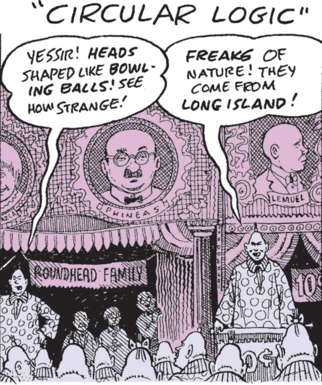 Comic book OCR: AR Do CIRCULAR LOGIC" YESSIR! HEADS SHAPED LIKE BOWL- ING BALLS! SEE HOW STRANGE! FREAKS OF NATURE! THEY COME FROM LONG ISLAND! PHINEAS ROUNDHEAD FAMILY bod LEMUEL 10 AR Do CIRCULAR LOGIC " YESSIR ! HEADS SHAPED LIKE BOWL- ING BALLS ! SEE HOW STRANGE ! FREAKS OF NATURE ! THEY COME FROM LONG ISLAND ! PHINEAS ROUNDHEAD FAMILY bod LEMUEL 10