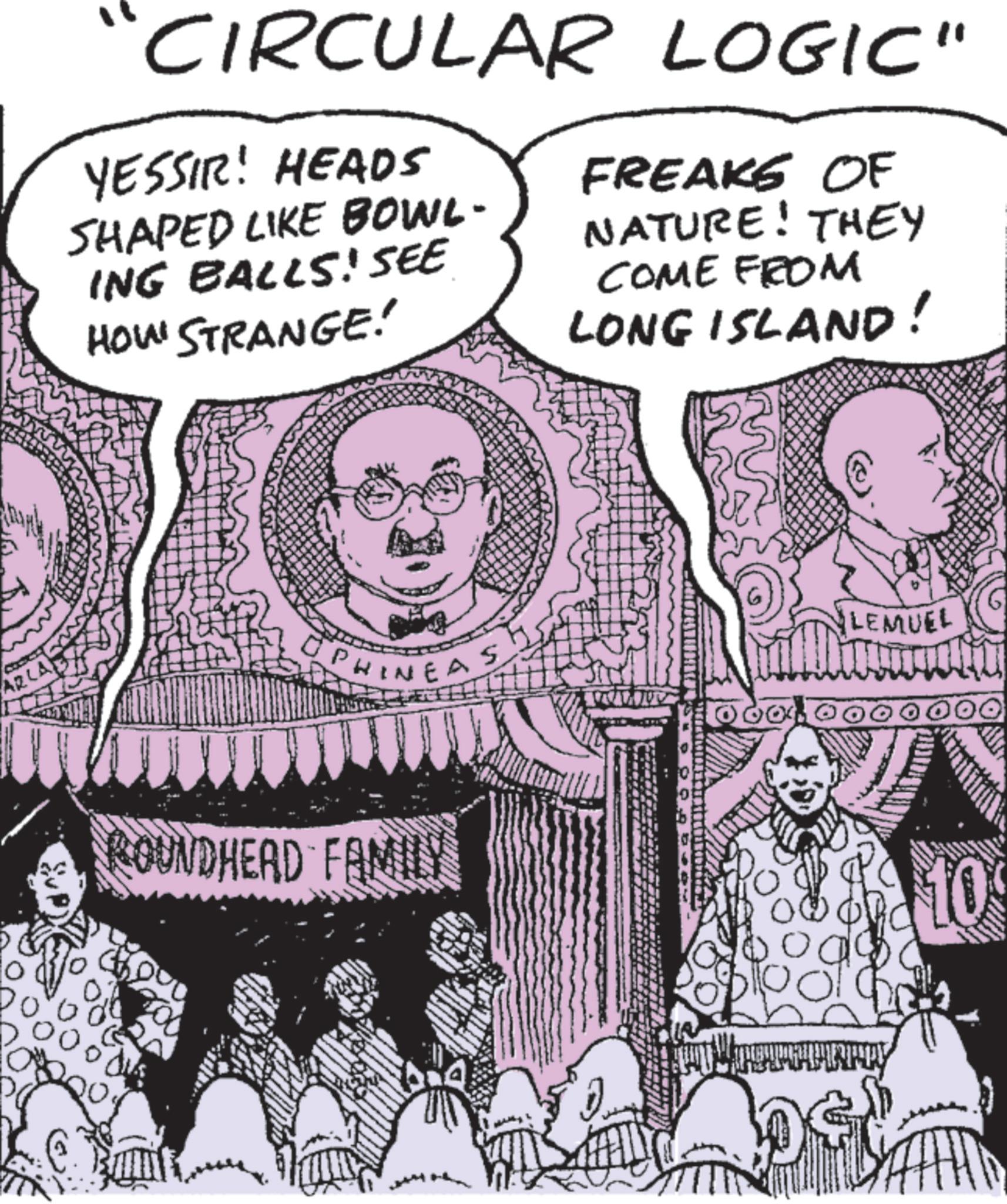 Comic book OCR: AR Do CIRCULAR LOGIC" YESSIR! HEADS SHAPED LIKE BOWL- ING BALLS! SEE HOW STRANGE! FREAKS OF NATURE! THEY COME FROM LONG ISLAND! PHINEAS ROUNDHEAD FAMILY bod LEMUEL 10 AR Do CIRCULAR LOGIC " YESSIR ! HEADS SHAPED LIKE BOWL- ING BALLS ! SEE HOW STRANGE ! FREAKS OF NATURE ! THEY COME FROM LONG ISLAND ! PHINEAS ROUNDHEAD FAMILY bod LEMUEL 10