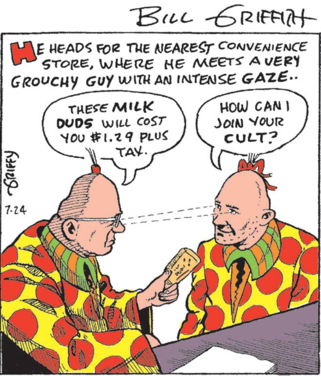 Fiction OCR: BILL GRIFFITH HE HEADS FOR THE NEAREST CONVENIENCE STOREWHERE HE MEETS A VERY GROUCHY GUY WITH AN INTENSE GAZE.. THESE MILK DUDS WILL COST YOU $1.29 PLUS TAX. HOW CAN I JOIN YOUR CULT? GRIFFY 17.24 BILL GRIFFITH HE HEADS FOR THE NEAREST CONVENIENCE STOREWHERE HE MEETS A VERY GROUCHY GUY WITH AN INTENSE GAZE .. THESE MILK DUDS WILL COST YOU $ 1.29 PLUS TAX . HOW CAN I JOIN YOUR CULT ? GRIFFY 17.24