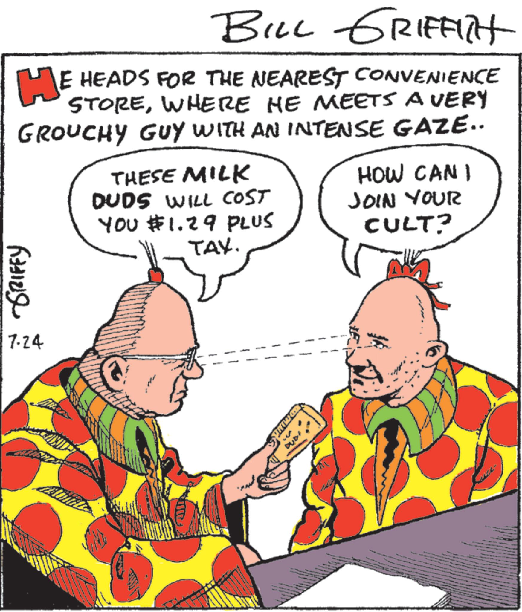 Fiction OCR: BILL GRIFFITH HE HEADS FOR THE NEAREST CONVENIENCE STOREWHERE HE MEETS A VERY GROUCHY GUY WITH AN INTENSE GAZE.. THESE MILK DUDS WILL COST YOU $1.29 PLUS TAX. HOW CAN I JOIN YOUR CULT? GRIFFY 17.24 BILL GRIFFITH HE HEADS FOR THE NEAREST CONVENIENCE STOREWHERE HE MEETS A VERY GROUCHY GUY WITH AN INTENSE GAZE .. THESE MILK DUDS WILL COST YOU $ 1.29 PLUS TAX . HOW CAN I JOIN YOUR CULT ? GRIFFY 17.24