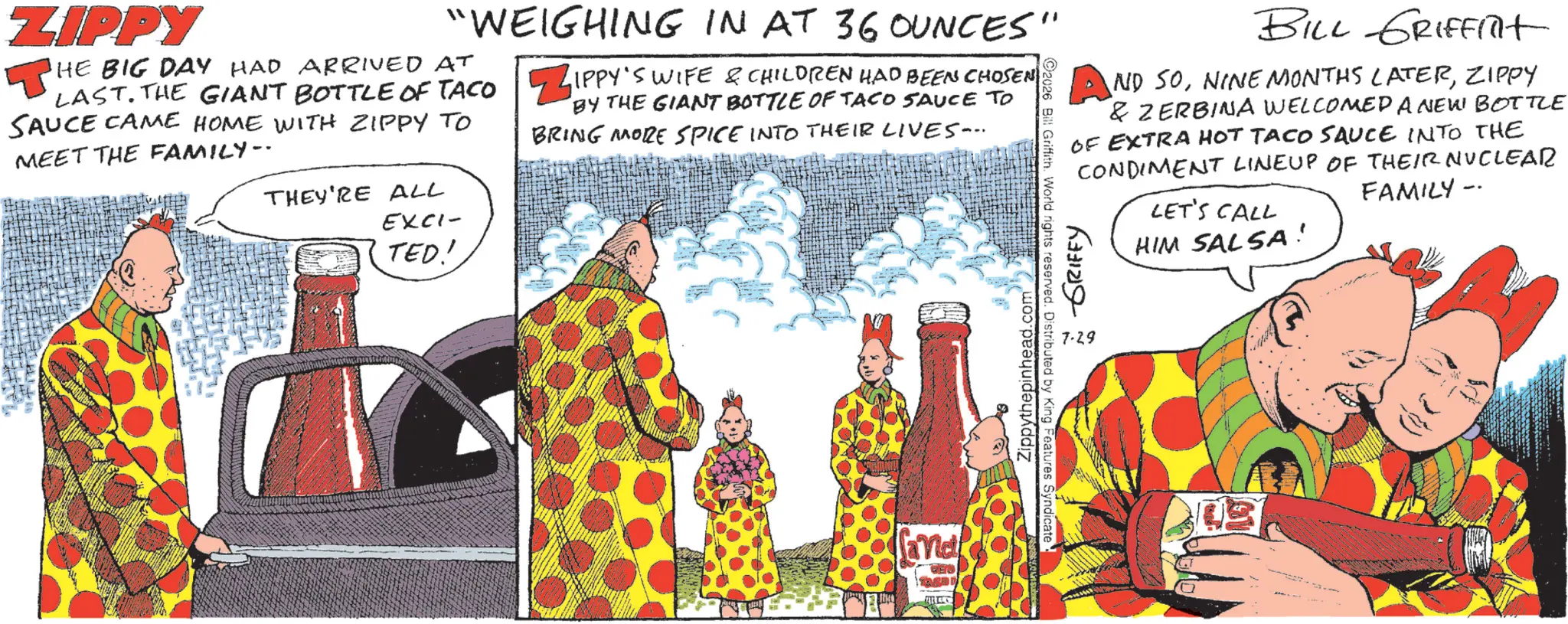 Comic book OCR: ZIPPY "WEIGHING IN AT 36 OUNCES" HE BIG DAY HAD ARRIVED AT LAST. THE GIANT BOTTLE OF TACO SAUCE CAME HOME WITH ZIPPY TO MEET THE FAMILY-- THEY'RE ALL EXCI- TED! ZIPPY'S WIFE & CHILDREN HAD BEEN CHOSEN BY THE GIANT BOTTLE OF TACO SAUCE TO BRING MORE SPICE INTO THEIR LIVES... Zippythepinhead.com 2026 Bill Griffith. World rights reserved. Distributed by King Features Syndicate BILL GRIFFITt AND SOZIPPY & ZERBINA WELCOMED A NEW BOTTLE OF EXTRA HOT TACO SAUCE INTO THE CONDIMENT LINEUP OF THEIR NUCLEAR FAMILY -- LET'S CALL ~ GRIFFY 7.29 HIM SALSA! ZIPPY " WEIGHING IN AT 36 OUNCES " HE BIG DAY HAD ARRIVED AT LAST . THE GIANT BOTTLE OF TACO SAUCE CAME HOME WITH ZIPPY TO MEET THE FAMILY-- THEY'RE ALL EXCI- TED ! ZIPPY'S WIFE & CHILDREN HAD BEEN CHOSEN BY THE GIANT BOTTLE OF TACO SAUCE TO BRING MORE SPICE INTO THEIR LIVES ... Zippythepinhead.com 2026 Bill Griffith . World rights reserved . Distributed by King Features Syndicate BILL GRIFFITt AND SONINE MONTHS LATERZIPPY & ZERBINA WELCOMED A NEW BOTTLE OF EXTRA HOT TACO SAUCE INTO THE CONDIMENT LINEUP OF THEIR NUCLEAR FAMILY -- LET'S CALL ~ GRIFFY 7.29 HIM SALSA !