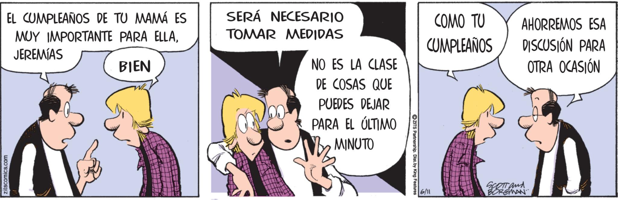 Animated cartoon OCR: zitscomics.com EL CUMPLEAÑOS DE TU MAMÁ ES MUY IMPORTANTE PARA ELLAJEREMÍAS BIEN SERÁ NECESARIO TOMAR MEDIDAS NO ES LA CLASE DE COSAS QUE PUEDES DEJAR PARA EL ÚLTIMO MINUTO ZITS Partnership. Dist. by King Features COMO TU CUMPLEAÑOS AHORREMOS ESA DISCUSIÓN PARA OTRA OCASIÓN 6/11 SCOTT and BORGMAN zitscomics.com EL CUMPLEAÑOS DE TU MAMÁ ES MUY IMPORTANTE PARA ELLAJEREMÍAS BIEN SERÁ NECESARIO TOMAR MEDIDAS NO ES LA CLASE DE COSAS QUE PUEDES DEJAR PARA EL ÚLTIMO MINUTO ZITS Partnership . Dist . by King Features COMO TU CUMPLEAÑOS AHORREMOS ESA DISCUSIÓN PARA OTRA OCASIÓN 6/11 SCOTT and BORGMAN