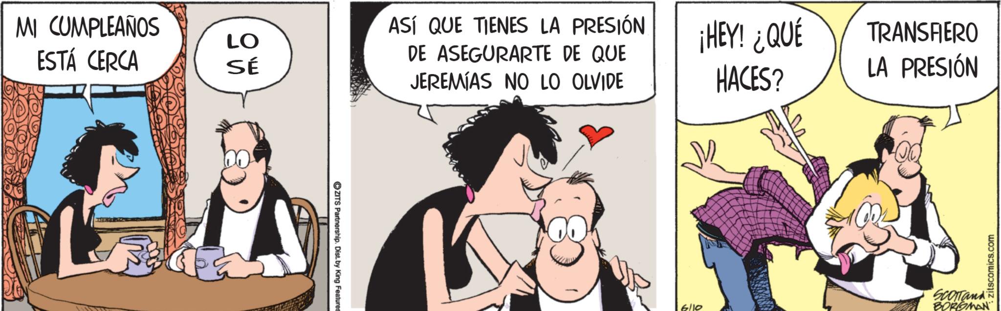 Animated cartoon OCR: MI CUMPLEAÑOS LO ESTÁ CERCA SÉ OZITS Partnership. Dist. by King Features ASÍ QUE TIENES LA PRESIÓN DE ASEGURARTE DE QUE JEREMIAS NO LO OLVIDE ¡HEY! ¿QUÉ HACES? TRANSFERO LA PRESIÓN 6/10 SCOTTand BORGMAN zitscomics.com MI CUMPLEAÑOS LO ESTÁ CERCA SÉ OZITS Partnership . Dist . by King Features ASÍ QUE TIENES LA PRESIÓN DE ASEGURARTE DE QUE JEREMIAS NO LO OLVIDE ¡ HEY ! ¿ QUÉ HACES ? TRANSFERO LA PRESIÓN 6/10 SCOTTand BORGMAN zitscomics.com
