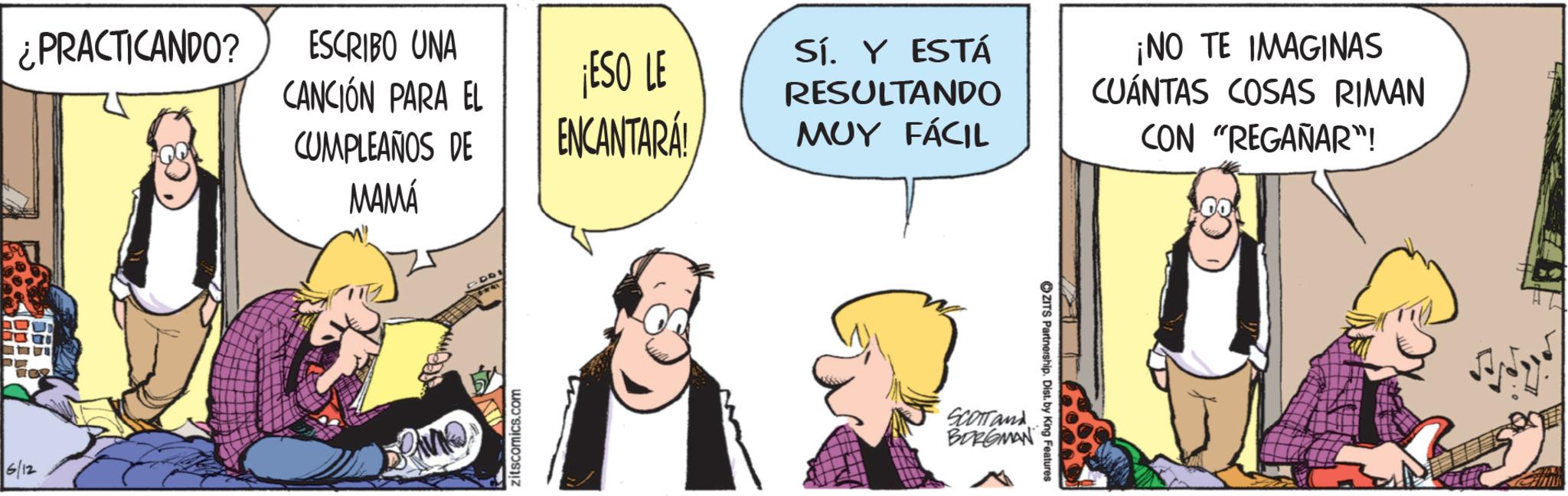 Publication OCR: ¿PRACTICANDO? ESCRIBO UNA CANCIÓN PARA EL ¡ESO LE CUMPLEAÑOS DE ENCANTARA! 6/12 MAMÁ zitscomics.com Sí. Y ESTÁ RESULTANDO MUY FÁCIL ¡NO TE IMAGINAS CUÁNTAS COSAS RIMAN CON "REGAÑAR"! SCOTTand BORGMAN ZITS Partnership. Dist. by King Features ¿ PRACTICANDO ? ESCRIBO UNA CANCIÓN PARA EL ¡ ESO LE CUMPLEAÑOS DE ENCANTARA ! 6/12 MAMÁ zitscomics.com Sí . Y ESTÁ RESULTANDO MUY FÁCIL ¡ NO TE IMAGINAS CUÁNTAS COSAS RIMAN CON " REGAÑAR " ! SCOTTand BORGMAN ZITS Partnership . Dist . by King Features