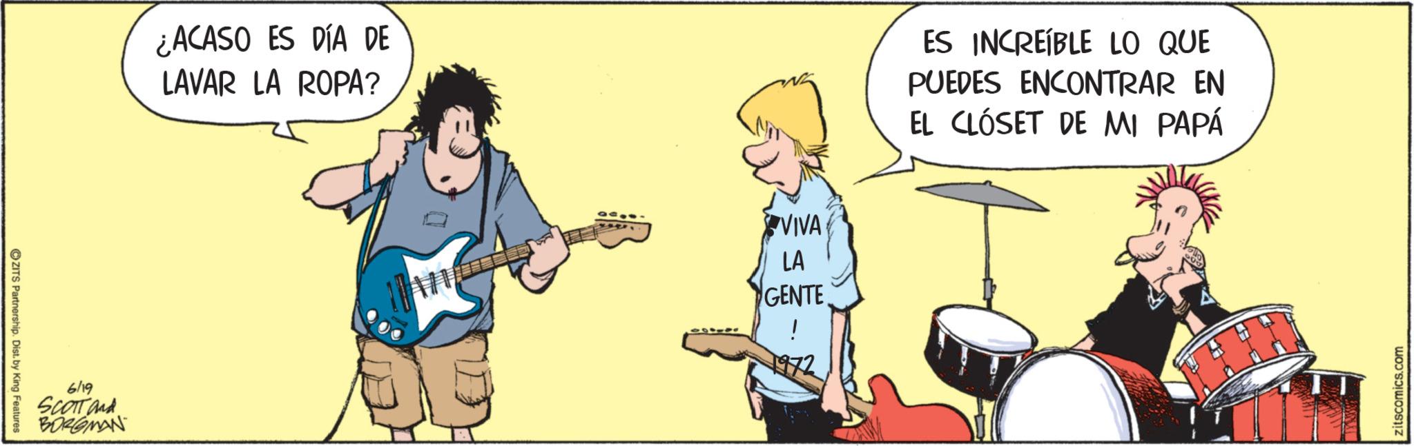 Drummer OCR: ZITS Partnership. Dist. by King Features 6/19 SCOTT and BORGMAN ¿ACASO ES DÍA DE LAVAR LA ROPA? VIVA LA GENTE ! ES INCREÍBLE LO QUE PUEDES ENCONTRAR EN EL CLÓSET DE MI PAPÁ zitscomics.com ZITS Partnership . Dist . by King Features 6/19 SCOTT and BORGMAN ¿ ACASO ES DÍA DE LAVAR LA ROPA ? VIVA LA GENTE ! ES INCREÍBLE LO QUE PUEDES ENCONTRAR EN EL CLÓSET DE MI PAPÁ zitscomics.com