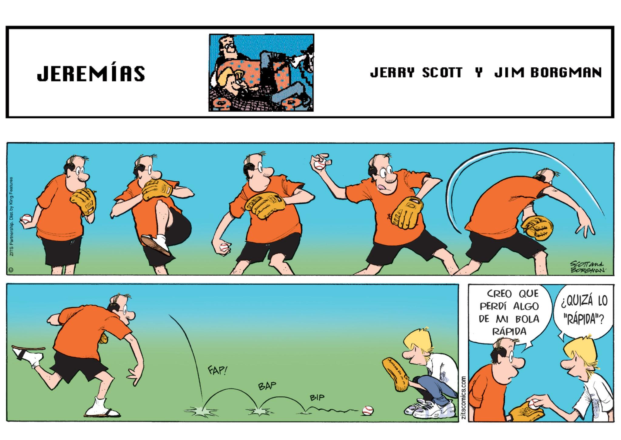 Ball OCR: © ZITS Partnership. Dist. by King Features JEREMÍAS JERRY SCOTT Y JIM BORGMAN FAP! BAP BIP zitscomics.com SCOTTand BORGMAN CREO QUE PERDÍ ALGO DE MI BOLA ¿QUIZÁ LO "RÁPIDA"? RÁPIDA © ZITS Partnership . Dist . by King Features JEREMÍAS JERRY SCOTT Y JIM BORGMAN FAP ! BAP BIP zitscomics.com SCOTTand BORGMAN CREO QUE PERDÍ ALGO DE MI BOLA ¿ QUIZÁ LO " RÁPIDA " ? RÁPIDA