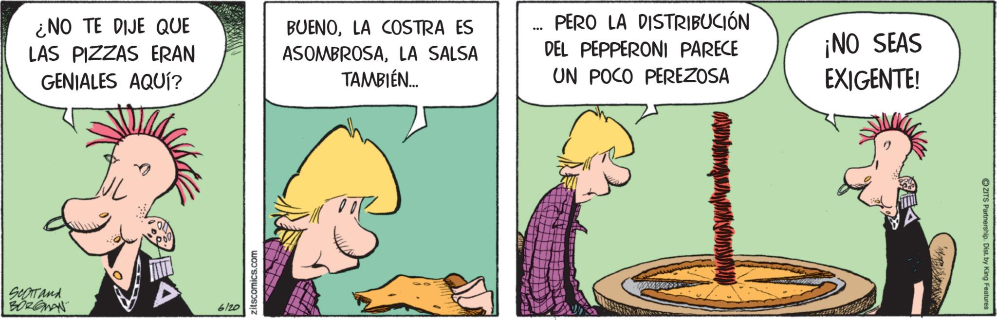 Graphics OCR: ¿NO TE DIJE QUE LAS PIZZAS ERAN GENIALES AQUÍ? BUENOLA COSTRA ES ASOMBROSALA SALSA TAMBIÉN... ... PERO LA DISTRIBUCIÓN DEL PEPPERONI PARECE UN POCO PEREZOSA ¡NO SEAS EXIGENTE! SCOTTand BORGMAN 6120 zitscomics.com OZITS Partnership. Dist. by King Features ¿ NO TE DIJE QUE LAS PIZZAS ERAN GENIALES AQUÍ ? BUENOLA COSTRA ES ASOMBROSALA SALSA TAMBIÉN ... ... PERO LA DISTRIBUCIÓN DEL PEPPERONI PARECE UN POCO PEREZOSA ¡ NO SEAS EXIGENTE ! SCOTTand BORGMAN 6120 zitscomics.com OZITS Partnership . Dist . by King Features
