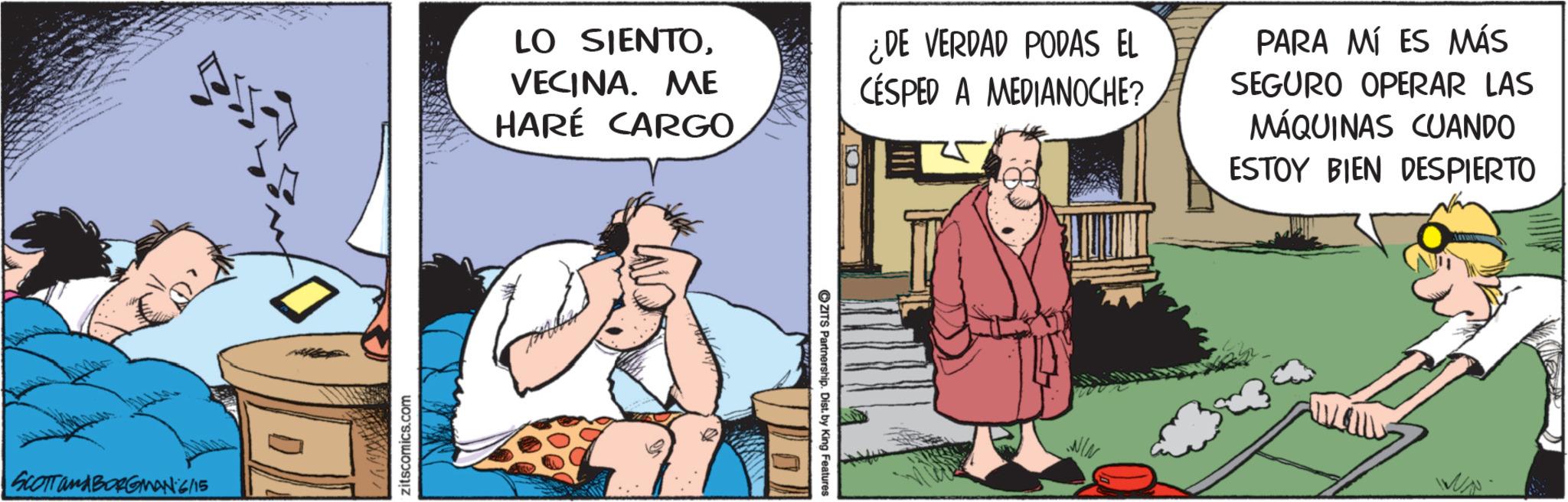 Publication OCR: SCOTTanABORGMAN 6/15 zitscomics.com LO SIENTOVECINA. ME HARÉ CARGO ¿DE VERDAD PODAS EL CESPED A MEDIANOCHE? PARA MÍ ES MÁS SEGURO OPERAR LAS MÁQUINAS CUANDO ESTOY BIEN DESPIERTO ZITS Partnership. Dist. by King Features: ???? SCOTTanABORGMAN 6/15 zitscomics.com LO SIENTOVECINA . ME HARÉ CARGO ¿ DE VERDAD PODAS EL CESPED A MEDIANOCHE ? PARA MÍ ES MÁS SEGURO OPERAR LAS MÁQUINAS CUANDO ESTOY BIEN DESPIERTO ZITS Partnership . Dist . by King Features : ????