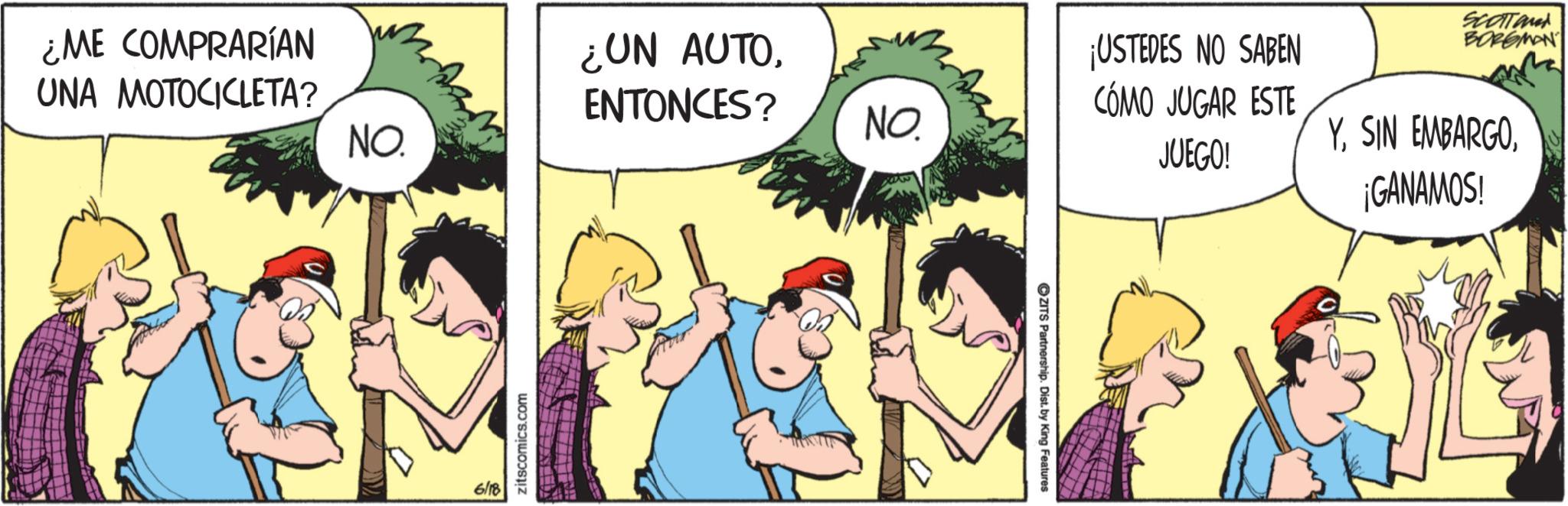 Fictional character OCR: Man ¿ME COMPRARÍAN UNA MOTOCICLETA? NO. 6/18 zitscomics.com ¿UN AUTOENTONCES? NO. ZITS Partnership. Dist. by King Features ¡USTEDES NO SABEN CÓMO JUGAR ESTE JUEGO! SCOTTand BORGMAN Y¡GANAMOS! Man ¿ ME COMPRARÍAN UNA MOTOCICLETA ? NO . 6/18 zitscomics.com ¿ UN AUTOENTONCES ? NO . ZITS Partnership . Dist . by King Features ¡ USTEDES NO SABEN CÓMO JUGAR ESTE JUEGO ! SCOTTand BORGMAN YSIN EMBARGO¡ GANAMOS !
