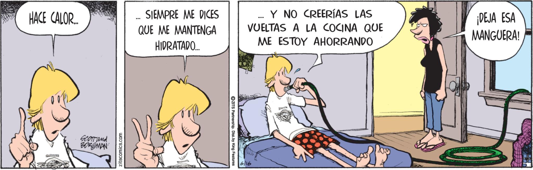 Fictional character OCR: HACE CALOR.... Scorrand BORGMAN zitscomics.com SIEMPRE ME DICES QUE ME MANTENGA HIDRATADO.... _ Y NO CREERÍAS LAS VUELTAS A LA COCINA QUE ME ESTOY AHORRANDO ¡DEJA ESA MANGUERA! ZITS Partnership. Dist. by King Features 6/16 HACE CALOR .... Scorrand BORGMAN zitscomics.com SIEMPRE ME DICES QUE ME MANTENGA HIDRATADO .... _ Y NO CREERÍAS LAS VUELTAS A LA COCINA QUE ME ESTOY AHORRANDO ¡ DEJA ESA MANGUERA ! ZITS Partnership . Dist . by King Features 6/16