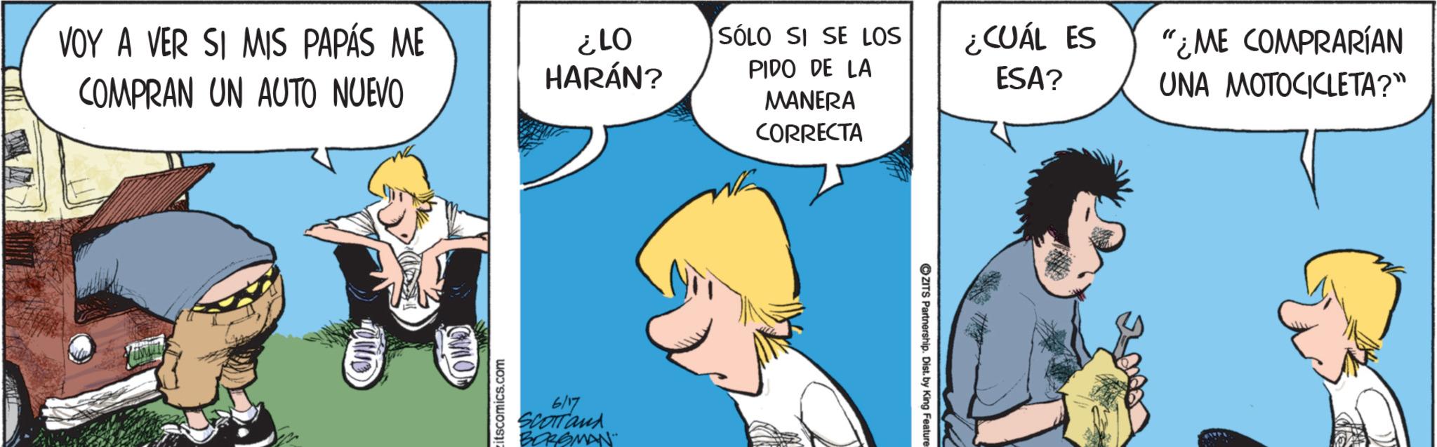 Graphics OCR: VOY A VER SI MIS PAPÁS ME COMPRAN UN AUTO NUEVO 10 ¿LO HARÁN? itscomics.com 6/17 SCOTTand BORGMAN SÓLO SI SE LOS PIDO DE LA MANERA CORRECTA ¿CUÁL ES ESA? "¿ME COMPRARÍAN UNA MOTOCICLETA?" ZITS Partnership. Dist. by King Feature VOY A VER SI MIS PAPÁS ME COMPRAN UN AUTO NUEVO 10 ¿ LO HARÁN ? itscomics.com 6/17 SCOTTand BORGMAN SÓLO SI SE LOS PIDO DE LA MANERA CORRECTA ¿ CUÁL ES ESA ? " ¿ ME COMPRARÍAN UNA MOTOCICLETA ? " ZITS Partnership . Dist . by King Feature